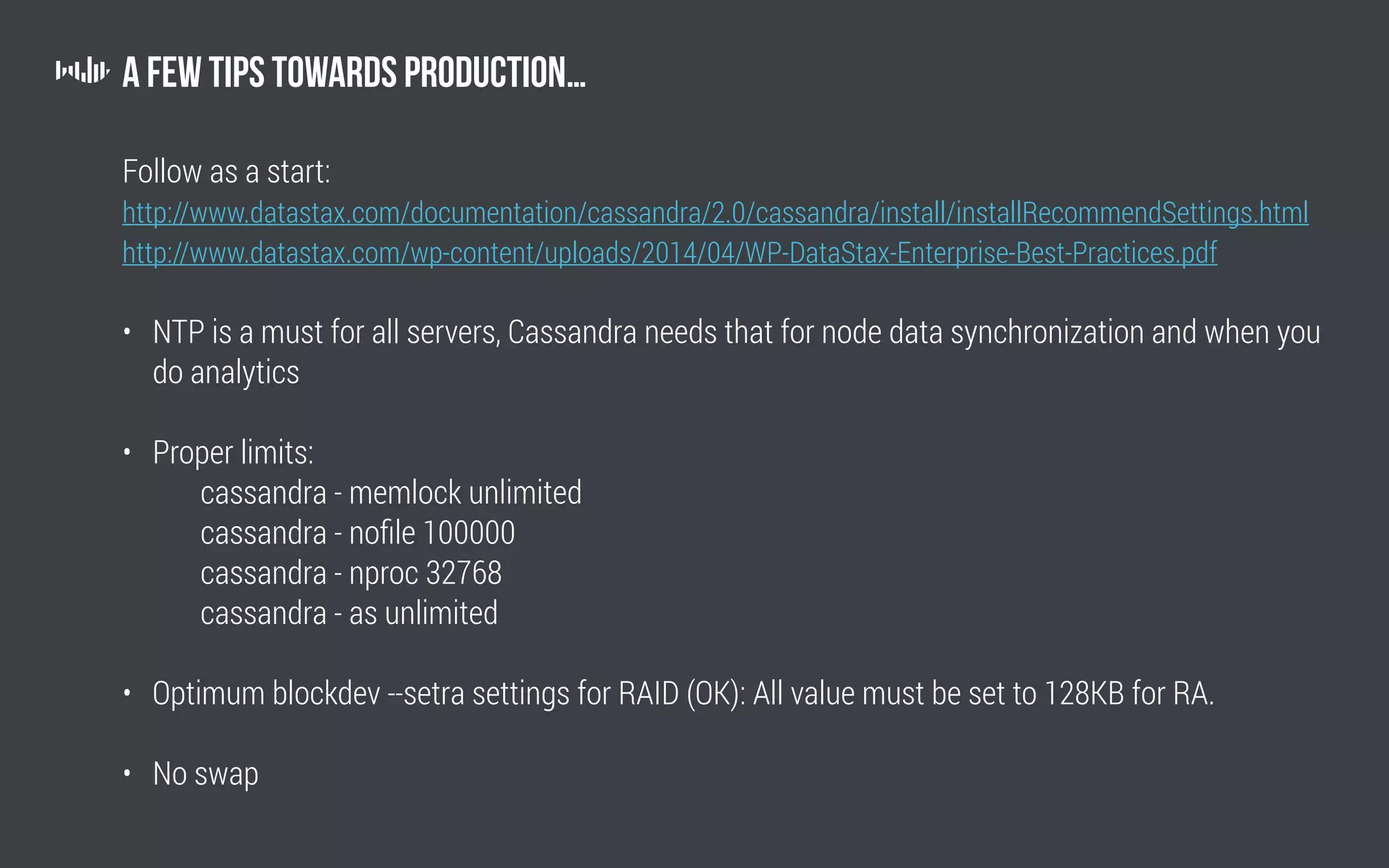 A few tips towards production…
Follow as a start:
http://www.datastax.com/documentation/cassandra/2.0/cassandra/install/installRecommendSettings.html
http://www.datastax.com/wp-content/uploads/2014/04/WP-DataStax-Enterprise-Best-Practices.pdf
• NTP is a must for all servers, Cassandra needs that for node data synchronization and when you
do analytics
• Proper limits:
		 cassandra - memlock unlimited
		 cassandra - nofile 100000
		 cassandra - nproc 32768
		 cassandra - as unlimited
• Optimum blockdev --setra settings for RAID (OK): All value must be set to 128KB for RA.
• No swap
 