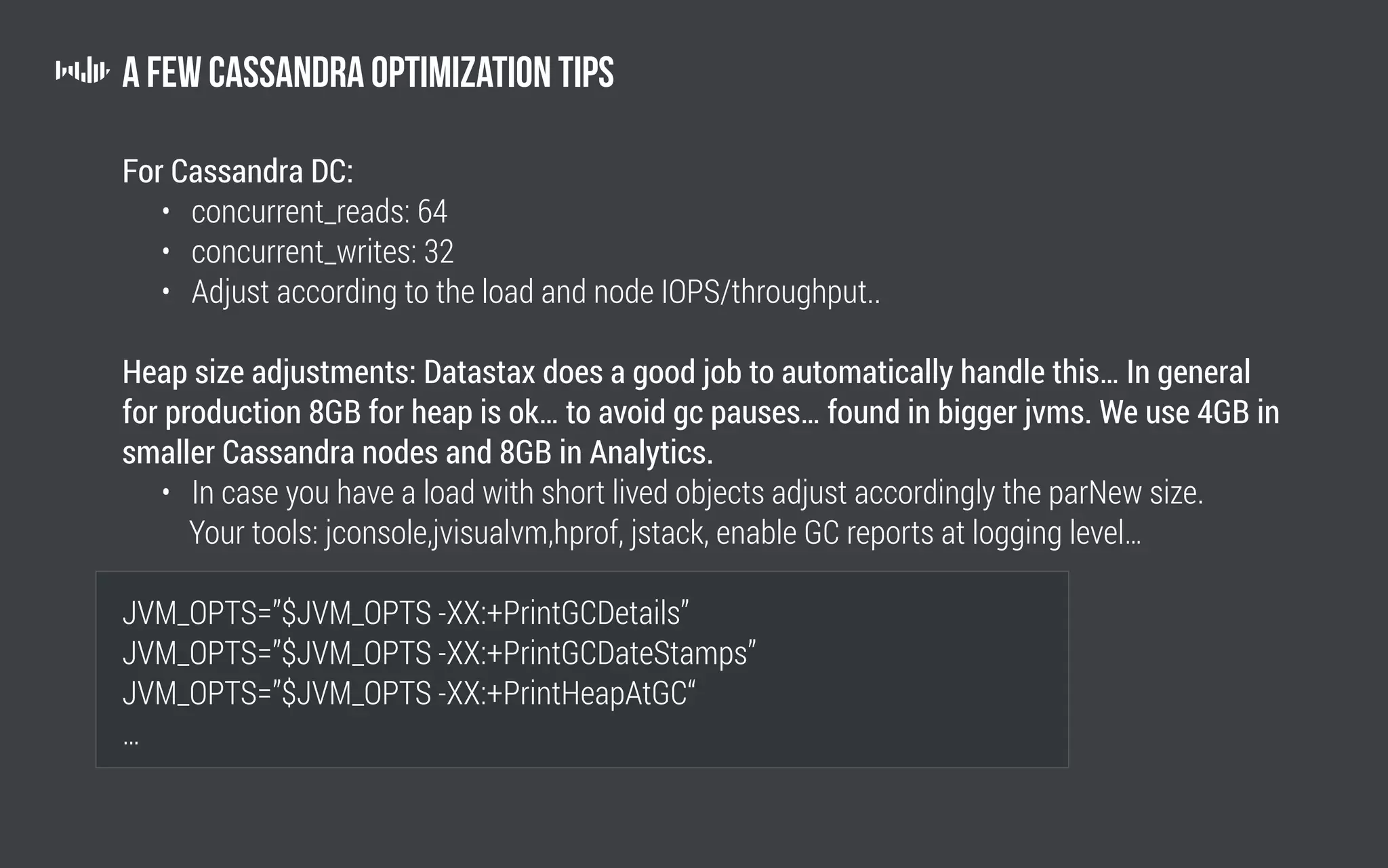 A few Cassandra optimization tips
For Cassandra DC:
	 • concurrent_reads: 64
	 • concurrent_writes: 32
	 • Adjust according to the load and node IOPS/throughput..
Heap size adjustments: Datastax does a good job to automatically handle this… In general
for production 8GB for heap is ok… to avoid gc pauses… found in bigger jvms. We use 4GB in
smaller Cassandra nodes and 8GB in Analytics.
	 • In case you have a load with short lived objects adjust accordingly the parNew size.
	 Your tools: jconsole,jvisualvm,hprof, jstack, enable GC reports at logging level…
JVM_OPTS=”$JVM_OPTS -XX:+PrintGCDetails”
JVM_OPTS=”$JVM_OPTS -XX:+PrintGCDateStamps”
JVM_OPTS=”$JVM_OPTS -XX:+PrintHeapAtGC“
…
 
