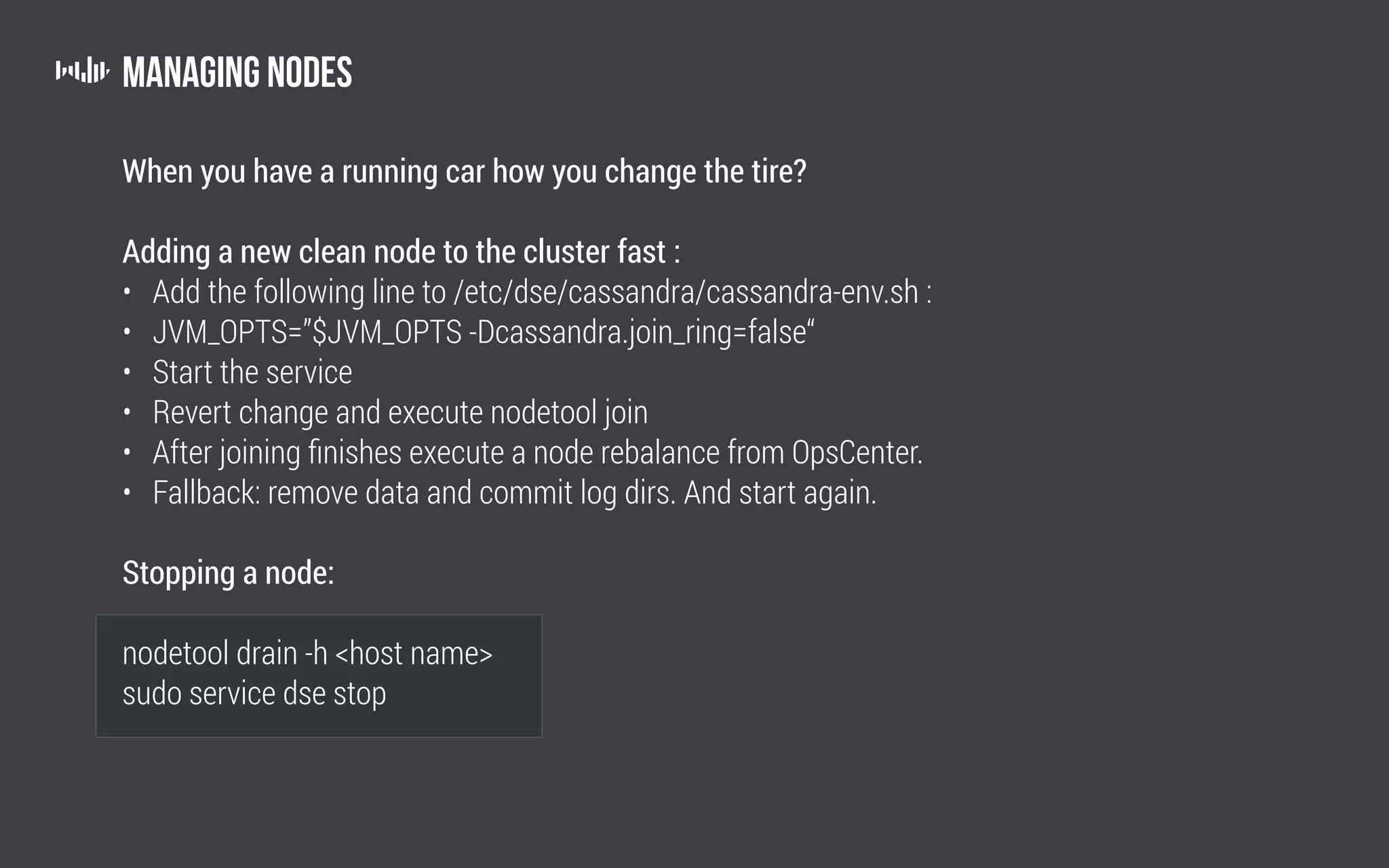 Managing nodes
When you have a running car how you change the tire?
Adding a new clean node to the cluster fast :
• Add the following line to /etc/dse/cassandra/cassandra-env.sh :
• JVM_OPTS=”$JVM_OPTS -Dcassandra.join_ring=false“
• Start the service
• Revert change and execute nodetool join
• After joining finishes execute a node rebalance from OpsCenter.
• Fallback: remove data and commit log dirs. And start again.
Stopping a node:
nodetool drain -h host name
sudo service dse stop
	
 