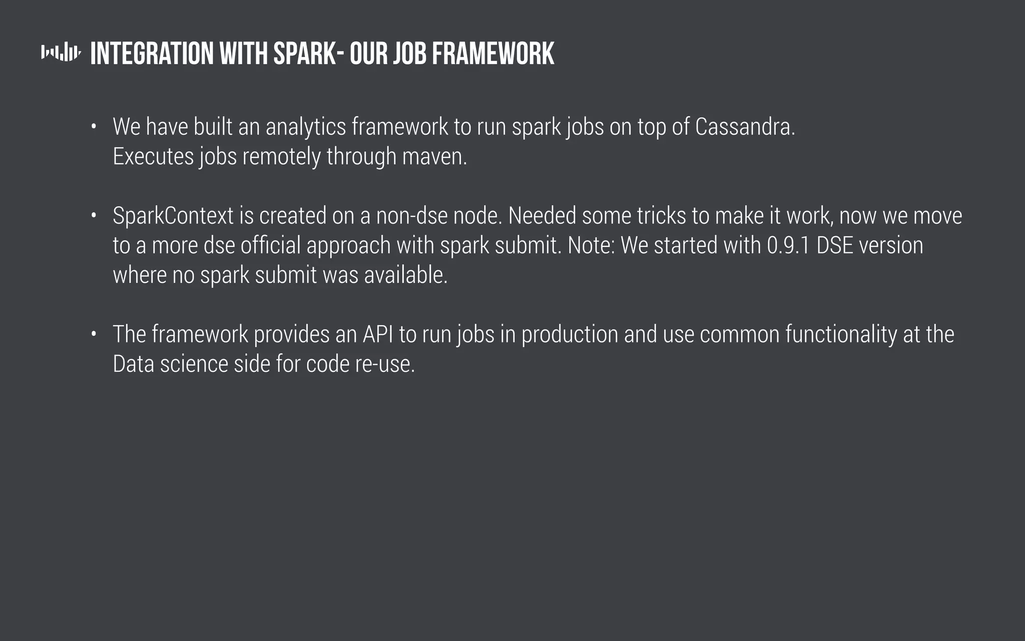 Integration with Spark- Our job framework
• We have built an analytics framework to run spark jobs on top of Cassandra.
Executes jobs remotely through maven.
• SparkContext is created on a non-dse node. Needed some tricks to make it work, now we move
to a more dse official approach with spark submit. Note: We started with 0.9.1 DSE version
where no spark submit was available.
• The framework provides an API to run jobs in production and use common functionality at the
Data science side for code re-use.
 
