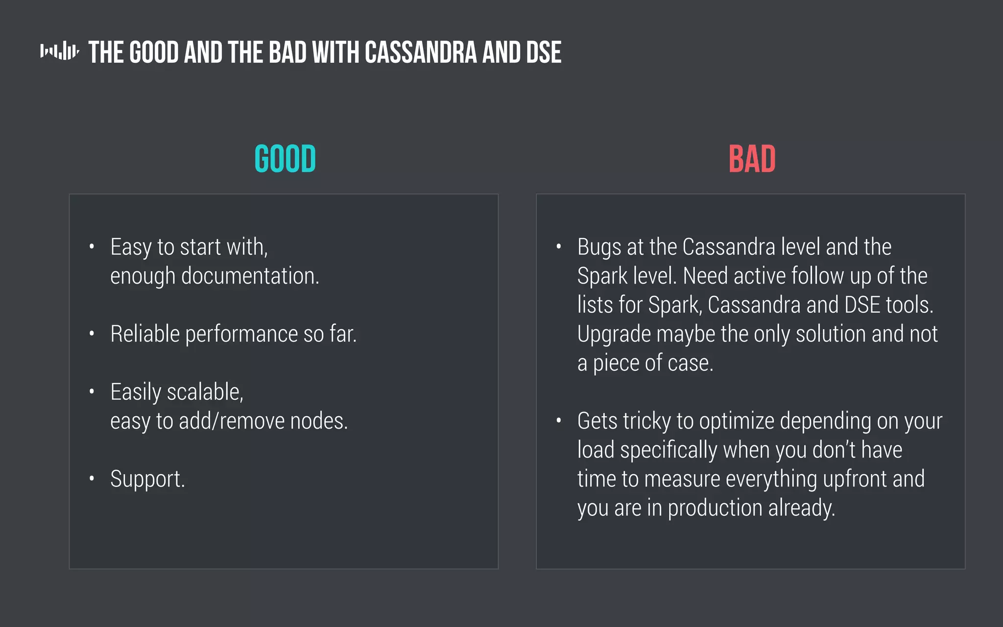 The Good and the Bad with Cassandra and DSE
good
• Easy to start with,
enough documentation.
• Reliable performance so far.
• Easily scalable,
easy to add/remove nodes.
• Support.
bad
• Bugs at the Cassandra level and the
Spark level. Need active follow up of the
lists for Spark, Cassandra and DSE tools.
Upgrade maybe the only solution and not
a piece of case.
• Gets tricky to optimize depending on your
load specifically when you don’t have
time to measure everything upfront and
you are in production already.
 
