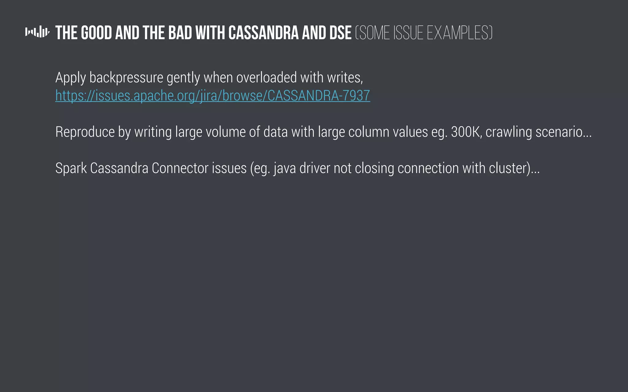 The Good and the Bad with Cassandra and DSE (Some issue examples)
Apply backpressure gently when overloaded with writes,
https://issues.apache.org/jira/browse/CASSANDRA-7937
Reproduce by writing large volume of data with large column values eg. 300K, crawling scenario...
Spark Cassandra Connector issues (eg. java driver not closing connection with cluster)...
 