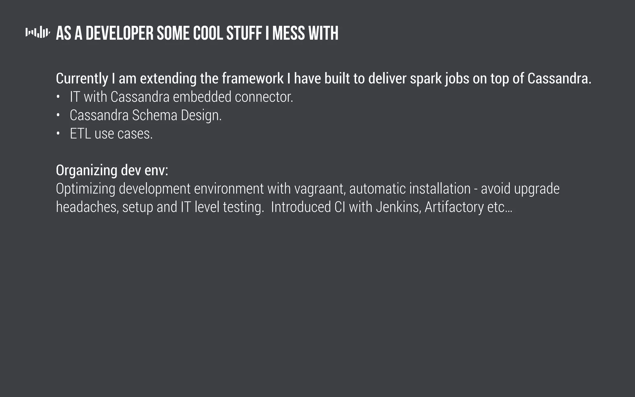 As a developer some cool stuff I mess with
Currently I am extending the framework I have built to deliver spark jobs on top of Cassandra.
• IT with Cassandra embedded connector.
• Cassandra Schema Design.
• ETL use cases.
Organizing dev env:
Optimizing development environment with vagraant, automatic installation - avoid upgrade
headaches, setup and IT level testing. Introduced CI with Jenkins, Artifactory etc…
 