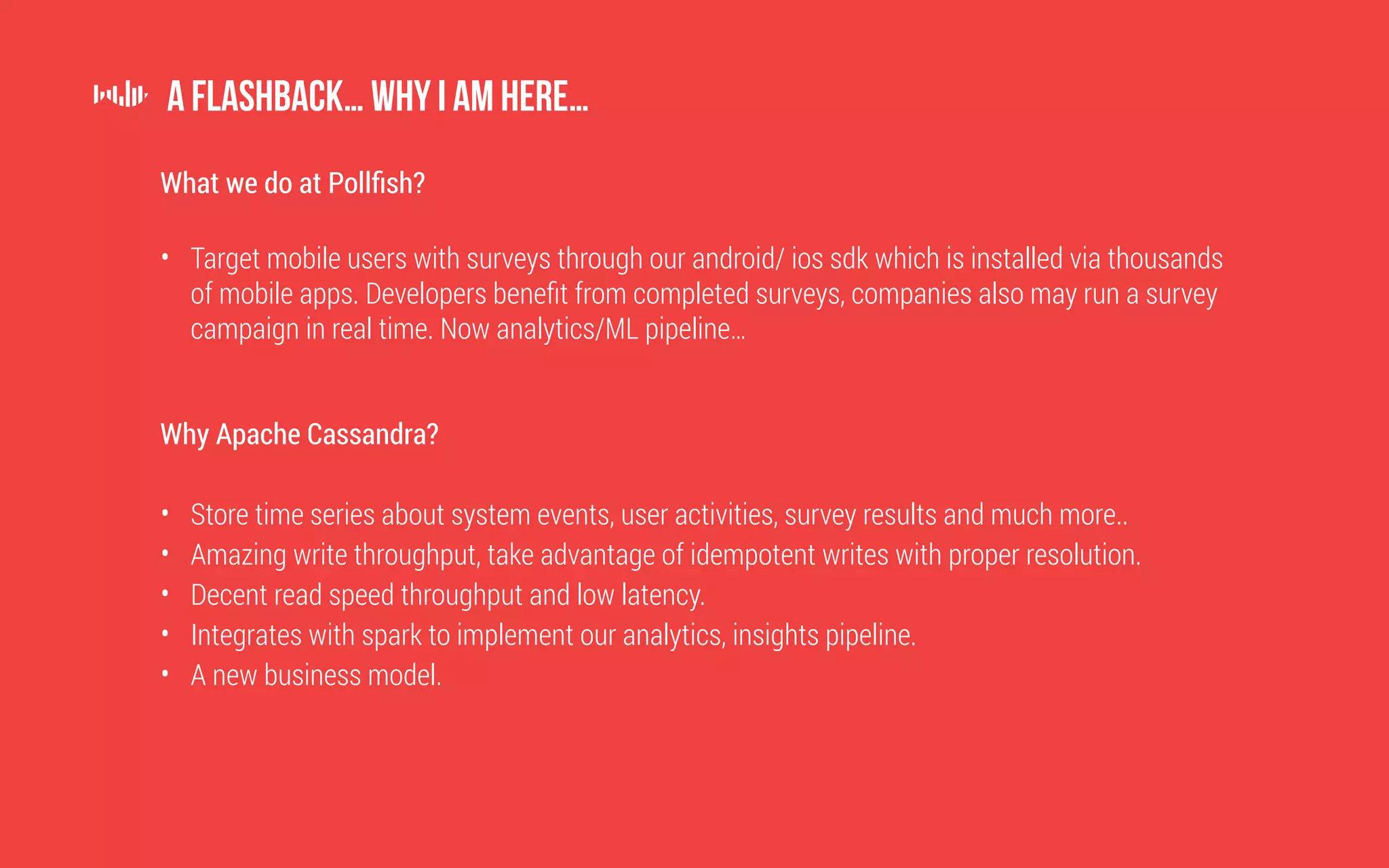 What we do at Pollfish?
• Target mobile users with surveys through our android/ ios sdk which is installed via thousands
of mobile apps. Developers benefit from completed surveys, companies also may run a survey
campaign in real time. Now analytics/ML pipeline…
Why Apache Cassandra?
• Store time series about system events, user activities, survey results and much more..
• Amazing write throughput, take advantage of idempotent writes with proper resolution.
• Decent read speed throughput and low latency.
• Integrates with spark to implement our analytics, insights pipeline.
• A new business model.
A flashback… why I am here…
 