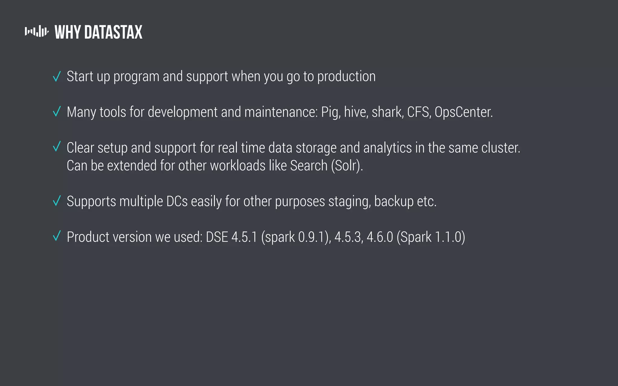 Why Datastax
Start up program and support when you go to production
Many tools for development and maintenance: Pig, hive, shark, CFS, OpsCenter.
Clear setup and support for real time data storage and analytics in the same cluster.
Can be extended for other workloads like Search (Solr).
Supports multiple DCs easily for other purposes staging, backup etc.
Product version we used: DSE 4.5.1 (spark 0.9.1), 4.5.3, 4.6.0 (Spark 1.1.0)
 