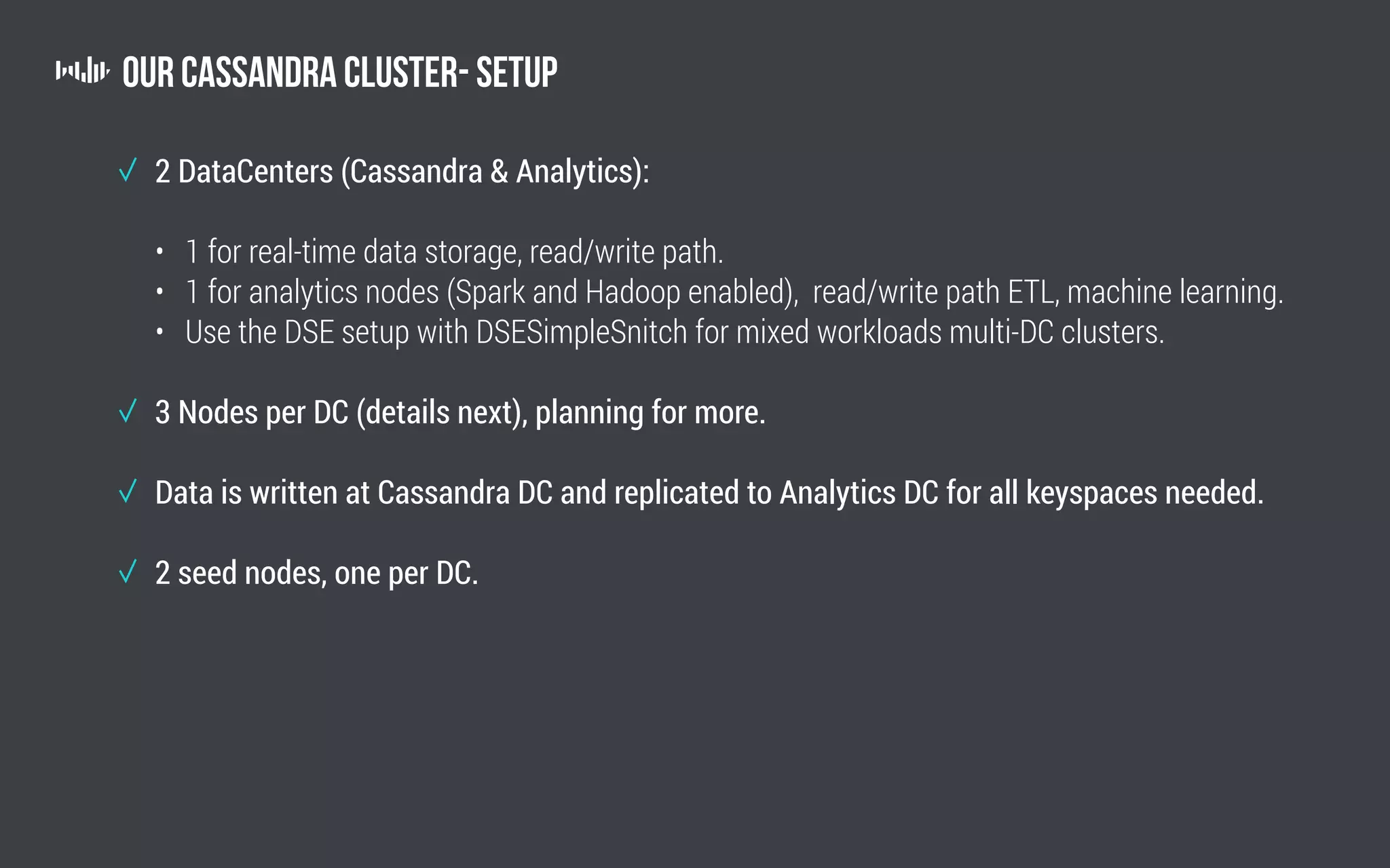 Our Cassandra Cluster- Setup
2 DataCenters (Cassandra  Analytics):
• 1 for real-time data storage, read/write path.
• 1 for analytics nodes (Spark and Hadoop enabled), read/write path ETL, machine learning.
• Use the DSE setup with DSESimpleSnitch for mixed workloads multi-DC clusters.
3 Nodes per DC (details next), planning for more.
Data is written at Cassandra DC and replicated to Analytics DC for all keyspaces needed.
2 seed nodes, one per DC.
 