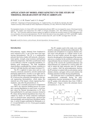 Introduction
Polycarbonate, mainly obtained from bisphenol-A
(now referred as PC), is one of the most used engi-
neering thermoplastics. The PC is a condensation
polymer that forms a bulky stiff molecule, which pro-
mote rigidity, strength, creep resistance and high heat
deflection temperature. The bulk crystallization chain
is very difficult, so the PC is typically amorphous, ex-
hibiting good transparency. The bulk amorphous
chains produce considerable free volume, resulting in a
polymer with high ductility and impact resistance [1].
The PC is applied in many areas such as: con-
struction, electrical, automotive, aircraft, medical and
packaging applications; recently in car lights and la-
ser optical data storage (compact disks). The price of
PC is between the commodity thermoplastics and spe-
cial engineering thermoplastics, which makes this
material one of the largest volume engineering ther-
moplastic, only after the polyamides [2, 3].
Since PC is normally processed in temperatures
over 300°C (by injection molding process for exam-
ple), causing degradation to some extent, several pa-
pers about the thermal decomposition in PC have
been published [4–6], and many structures formed in
PC chains during thermal degradation have been elu-
cidated by means of various analytical techniques
such as pyrolysis-mass spectroscopy, pyrolysis-gas
chromatography and assisted laser desorption ioniza-
tion. A serial of papers published by Montaudo et al.
[7–11] and McNeill et al. [12, 13] are good examples
of these works.
The PC samples used in this study were synthe-
sized by continuous interfacial polycondensation. The
disodium salt of bisphenol-A in aqueous alkaline solu-
tion reacts with phosgene in a tubular reactor in me-
dium of an inert organic solvent; the organic solvent
dissolves the phosgene in the beginning of the reaction,
and acts as a medium for the arylchloro carbonates and
oligocarbonates that are formed in solution. In the sec-
ond step of the reaction the arylchlorocarbonates and
oligocarbonates are condensed in a reactor under stir-
ring to obtain the high molecular mass PC polymer
over a catalyst. After the polycondensation reaction,
the PC polymer is washed with an acid solution, and an
alkaline solution, and again with an acid solution; the
finishing operation includes drying and palletizing.
The molecular mass is controlled by addition of
monofunctional compounds during the poly-
condensation reaction, permitting to obtain commer-
cial PC grades with molecular mass from 15.000 to
30.000 g mol–1
. Figure 1 shows the schematic chemi-
cal reaction [1, 3, 14, 15].
1388–6150/$20.00 Akadémiai Kiadó, Budapest, Hungary
© 2005 Akadémiai Kiadó, Budapest Springer, Dordrecht, The Netherlands
Journal of Thermal Analysis and Calorimetry, Vol. 79 (2005) 383–387
APPLICATION OF MODEL-FREE KINETICS TO THE STUDY OF
THERMAL DEGRADATION OF POLYCARBONATE
H. Polli1
, L. A. M. Pontes1
and A. S. Araujo2*
1
UNIFACS – Department of Chemical Engineering, Av. Cardeal da Silva, 132, 40.220-141, Salvador, BA, Brazil
2
Federal University of Rio Grande do Norte, Department of Chemistry, CP 1662, 59078-970, Natal, RN, Brazil
The degradation kinetics of a linear (LPC) and a branched polycarbonate (BPC) was investigated by means of thermogravimetric
analysis. The samples were heated from 30 to 900°C in nitrogen atmosphere, with three different heating rates: 5, 10 and
20°C min–1
. The Vyazovkin model-free kinetics method was applied to calculate the activation energy (E) of the degradation pro-
cess as a function of conversion and temperature. The LPC shows that starts to loose mass slightly over 350°C and the BPC, slightly
over 400°C. This shows that the BPC has more thermal resistance than LPC, and E for BPC was bigger than E for LPC.
Keywords: model-free kinetics, polycarbonate, thermal degradation, thermogravimetry
Fig. 1 Schematic chemical reaction for PC synthesis
* Author for correspondence: asa-ufrn@usa.net
 