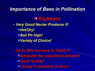 Importance of Bees in Pollination

               Soybeans
 – Very Good Nectar Producer if:
     Hot/Dry!
     Soil Ph high!
     Variety of Choice!

 – Up to 20% increase in Yields if:
     Adequate bee population present!
     Good fertility!
     Variety Is attractive to bees!
 