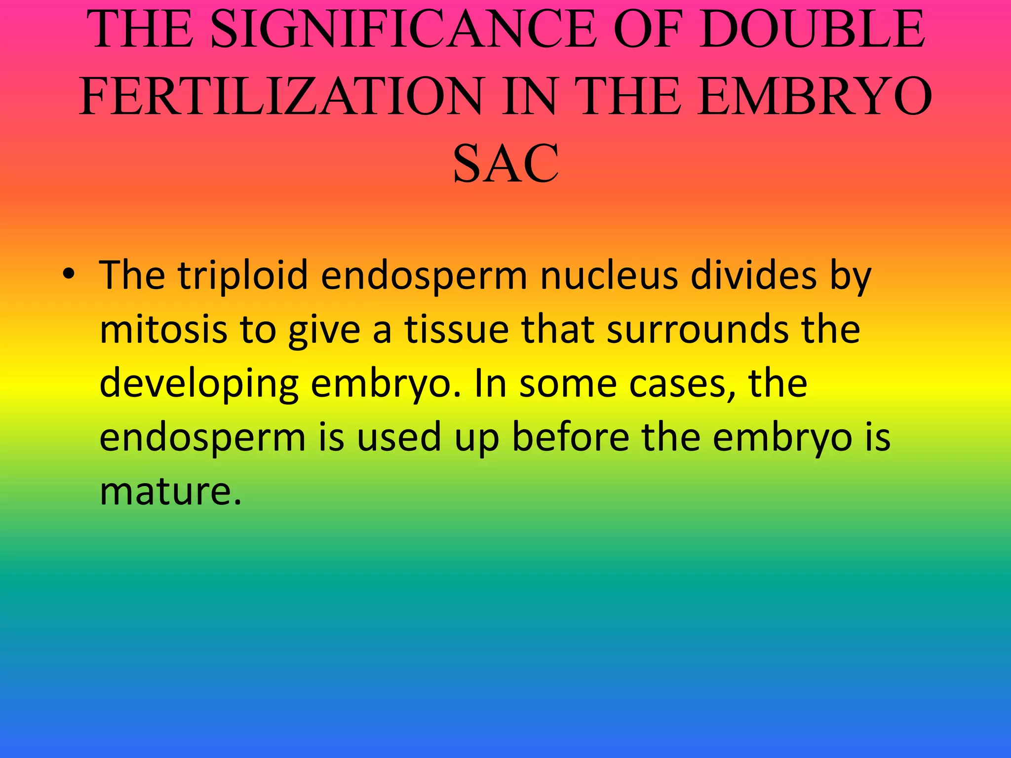 THE SIGNIFICANCE OF DOUBLE
FERTILIZATION IN THE EMBRYO
SAC
• The triploid endosperm nucleus divides by
mitosis to give a tissue that surrounds the
developing embryo. In some cases, the
endosperm is used up before the embryo is
mature.
 