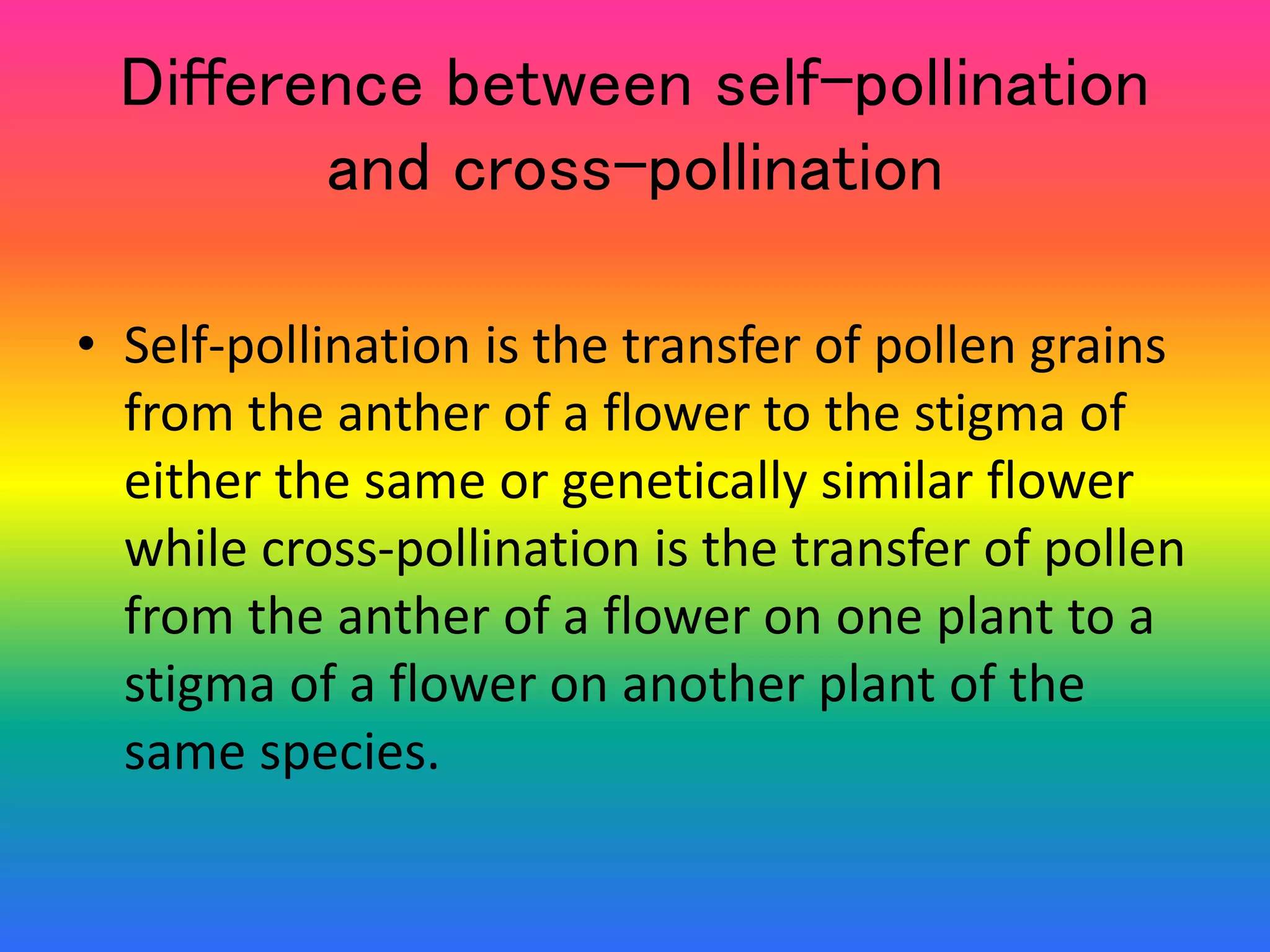 Difference between self-pollination
and cross-pollination
• Self-pollination is the transfer of pollen grains
from the anther of a flower to the stigma of
either the same or genetically similar flower
while cross-pollination is the transfer of pollen
from the anther of a flower on one plant to a
stigma of a flower on another plant of the
same species.
 