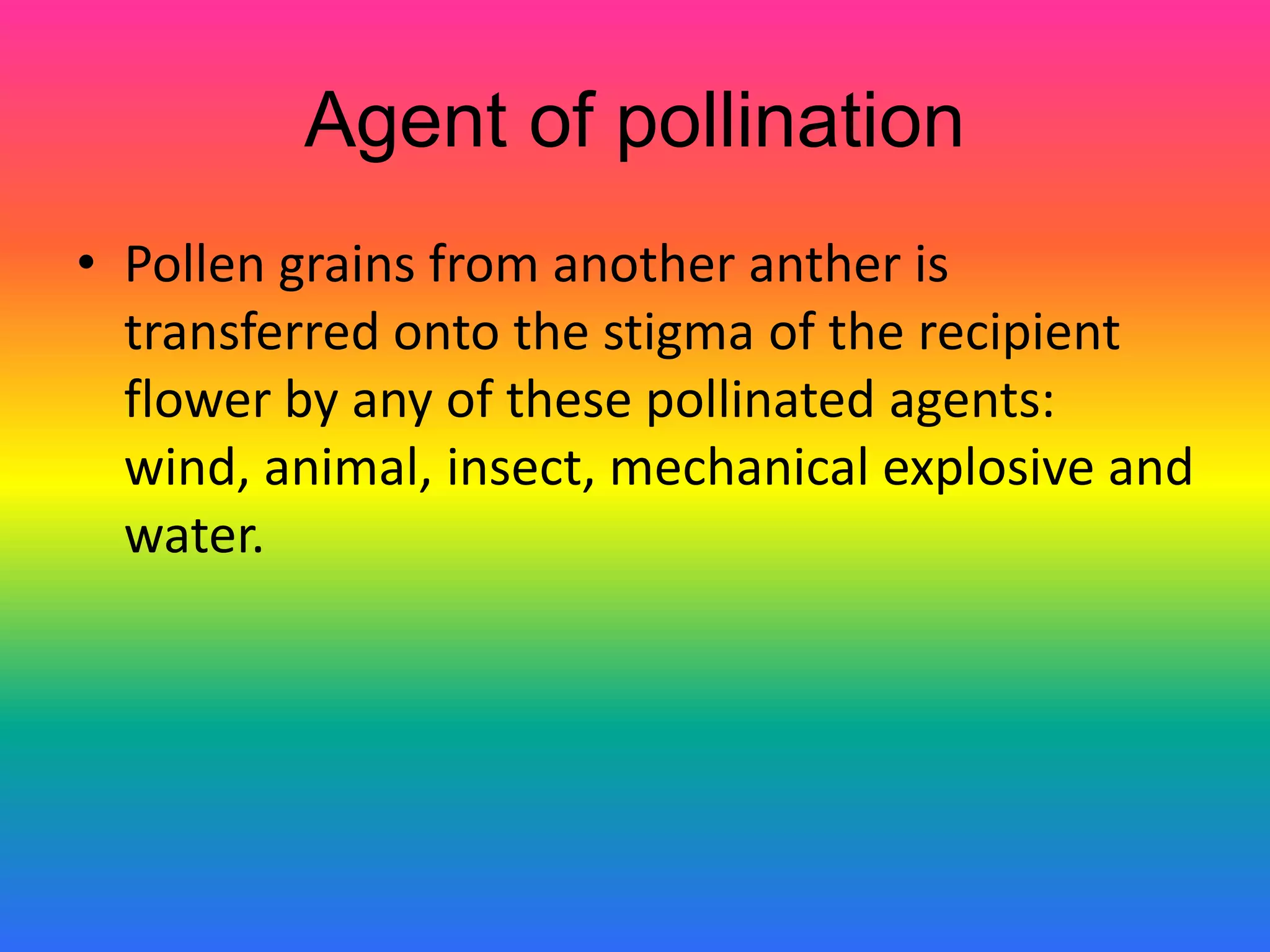 Agent of pollination
• Pollen grains from another anther is
transferred onto the stigma of the recipient
flower by any of these pollinated agents:
wind, animal, insect, mechanical explosive and
water.
 