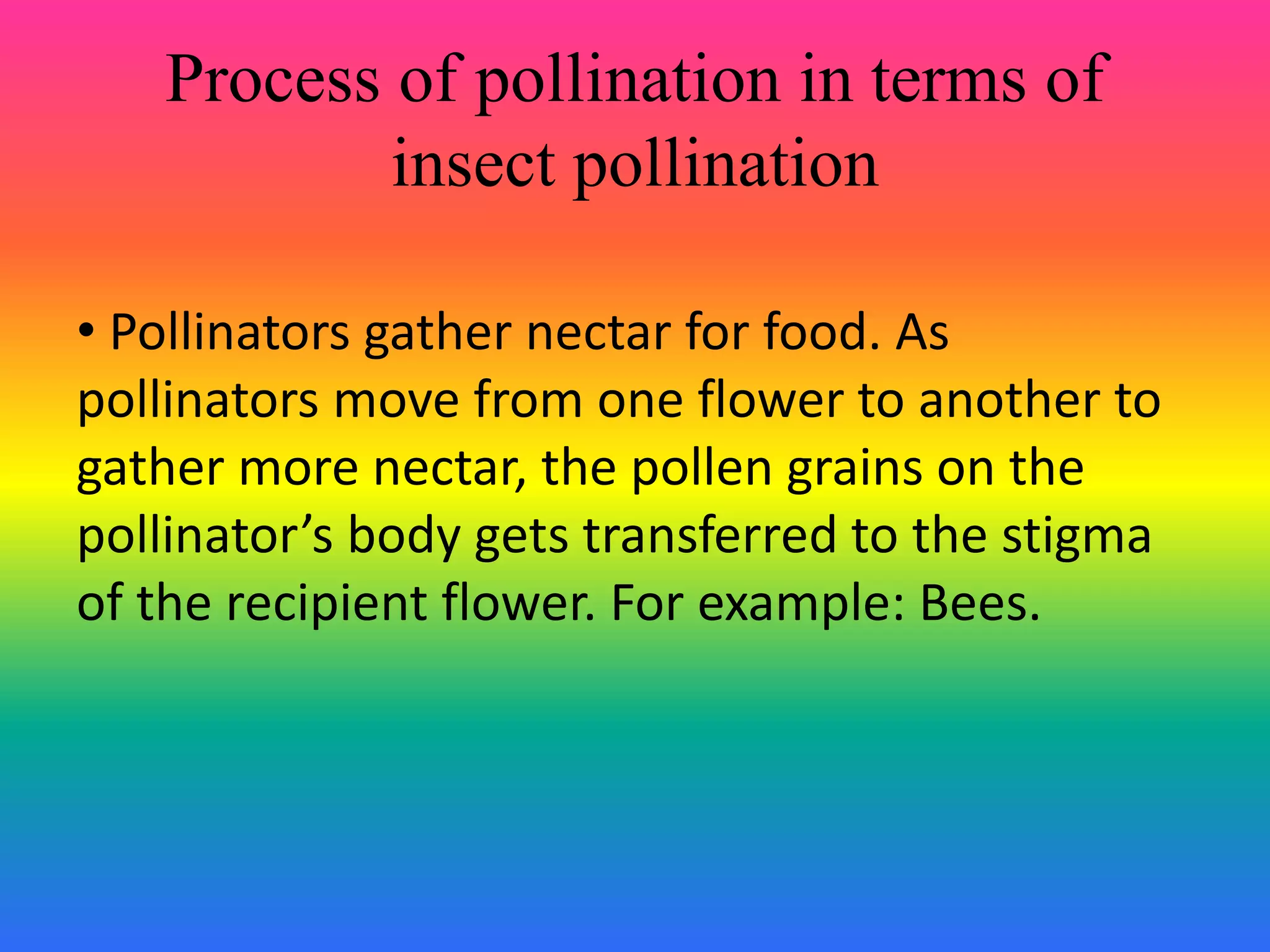 Process of pollination in terms of
insect pollination
• Pollinators gather nectar for food. As
pollinators move from one flower to another to
gather more nectar, the pollen grains on the
pollinator’s body gets transferred to the stigma
of the recipient flower. For example: Bees.
 