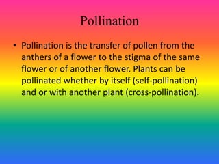 Pollination
• Pollination is the transfer of pollen from the
anthers of a flower to the stigma of the same
flower or of another flower. Plants can be
pollinated whether by itself (self-pollination)
and or with another plant (cross-pollination).
 
