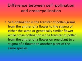 Difference between self-pollination
and cross-pollination
• Self-pollination is the transfer of pollen grains
from the anther of a flower to the stigma of
either the same or genetically similar flower
while cross-pollination is the transfer of pollen
from the anther of a flower on one plant to a
stigma of a flower on another plant of the
same species.
 