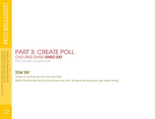 LEDUYTIEN.COMPRODUCTANALYSISREPORT
PREPAREDFORZINGMEPOLLINGAPP
BYTRANLEDUYTIEN.COMPLETEDONJUNE4th,2010
12
PART 3: CREATE POLL
CHO ỨNG DỤNG KHẢO SÁT
HTTP://ME.ZING.VN/APPS/VOTE
TÓM TẮT
Trông có vẻ phức tạp hơn mức cần thiết
Một số thành phần form bị sử dụng sai mục đích, đi ngược lại những quy ước truyền thống.
 