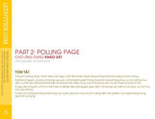 LEDUYTIEN.COMPRODUCTANALYSISREPORT
PREPAREDFORZINGMEPOLLINGAPP
BYTRANLEDUYTIEN.COMPLETEDONJUNE4th,2010
6
PART 2: POLLING PAGE
CHO ỨNG DỤNG KHẢO SÁT
HTTP://ME.ZING.VN/APPS/VOTE
TÓM TẮT
Thông tin không được nhóm theo một logic nhất định khiến người dùng không thể nhận dạng nhanh chóng
Thiết ké đi ngược và phá vỡ những quy ước và thông lệ truyền thống trong khi cũng không phục vụ cho bất kỳ mục
đích cụ thể nào (đồng thời thể hiện đã không hiểu được lý do của những quy ước có sẵn trước khi phá vỡ nó)
Cung cấp thông tin chỉ vì có thể hoặc là để lấp đầy không gian giao diện mà không cần biết nó có phục vụ cho nhu
cầu nào không.
Sự rắc rối và không thống nhất trong các bước gây khó chịu và ảnh hưởng đến trải nghiệm của người dùng trong
quá trình sử dụng.
 