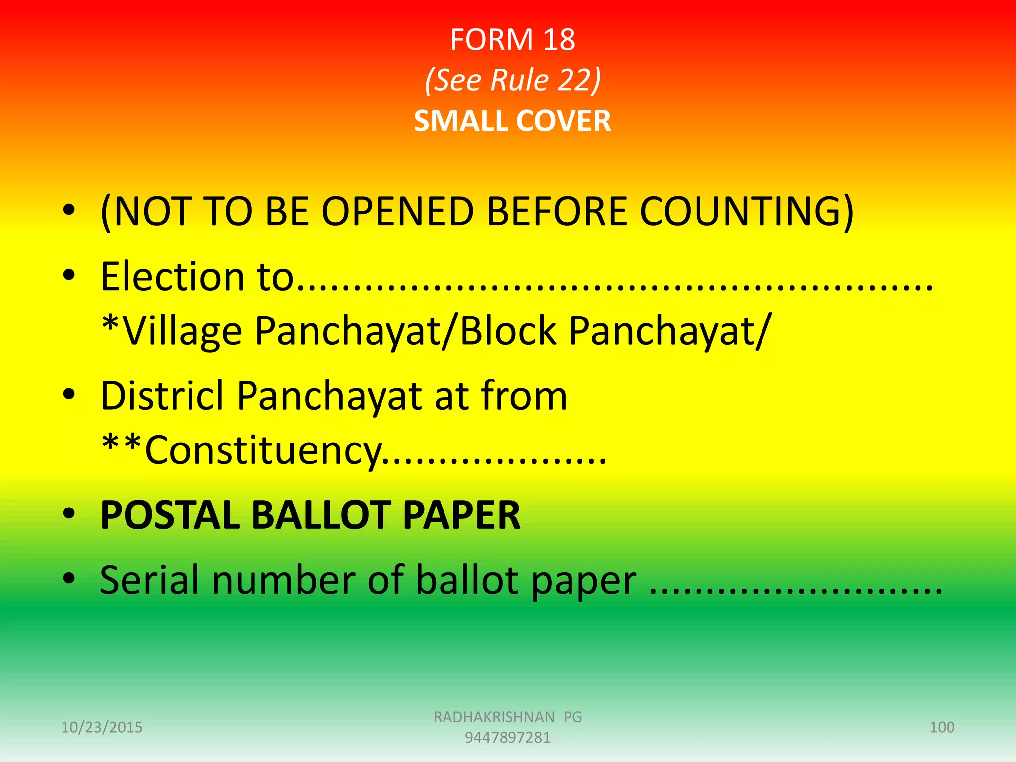 FORM 18
(See Rule 22)
SMALL COVER
• (NOT TO BE OPENED BEFORE COUNTING)
• Election to........................................................
*Village Panchayat/Block Panchayat/
• Districl Panchayat at from
**Constituency....................
• POSTAL BALLOT PAPER
• Serial number of ballot paper ..........................
10/23/2015 100
RADHAKRISHNAN PG
9447897281
 