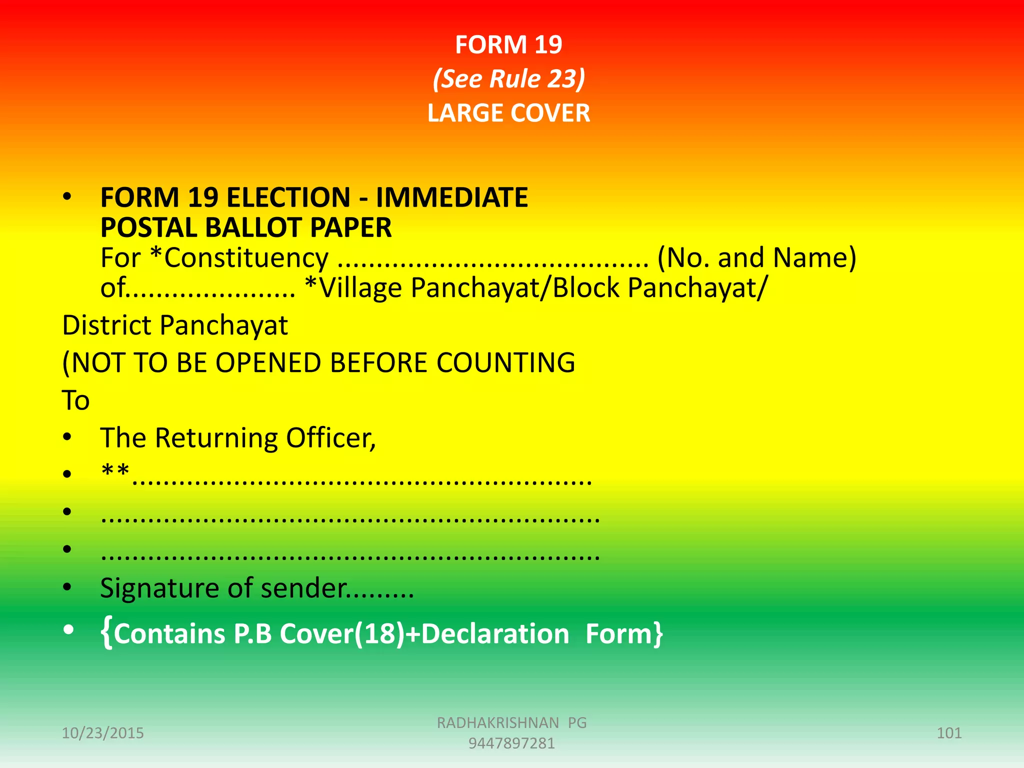FORM 19
(See Rule 23)
LARGE COVER
• FORM 19 ELECTION - IMMEDIATE
POSTAL BALLOT PAPER
For *Constituency ........................................ (No. and Name)
of...................... *Village Panchayat/Block Panchayat/
District Panchayat
(NOT TO BE OPENED BEFORE COUNTING
To
• The Returning Officer,
• **...........................................................
• ................................................................
• ................................................................
• Signature of sender.........
• {Contains P.B Cover(18)+Declaration Form}
10/23/2015 101
RADHAKRISHNAN PG
9447897281
 