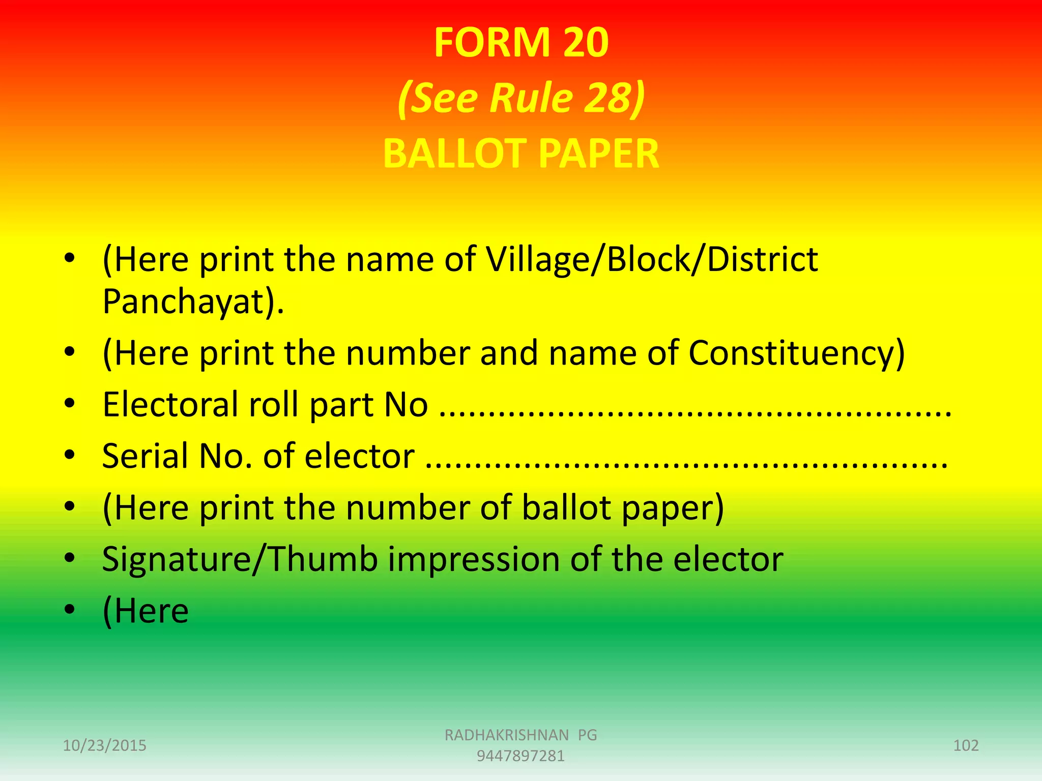 FORM 20
(See Rule 28)
BALLOT PAPER
• (Here print the name of Village/Block/District
Panchayat).
• (Here print the number and name of Constituency)
• Electoral roll part No ....................................................
• Serial No. of elector .....................................................
• (Here print the number of ballot paper)
• Signature/Thumb impression of the elector
• (Here
10/23/2015 102
RADHAKRISHNAN PG
9447897281
 