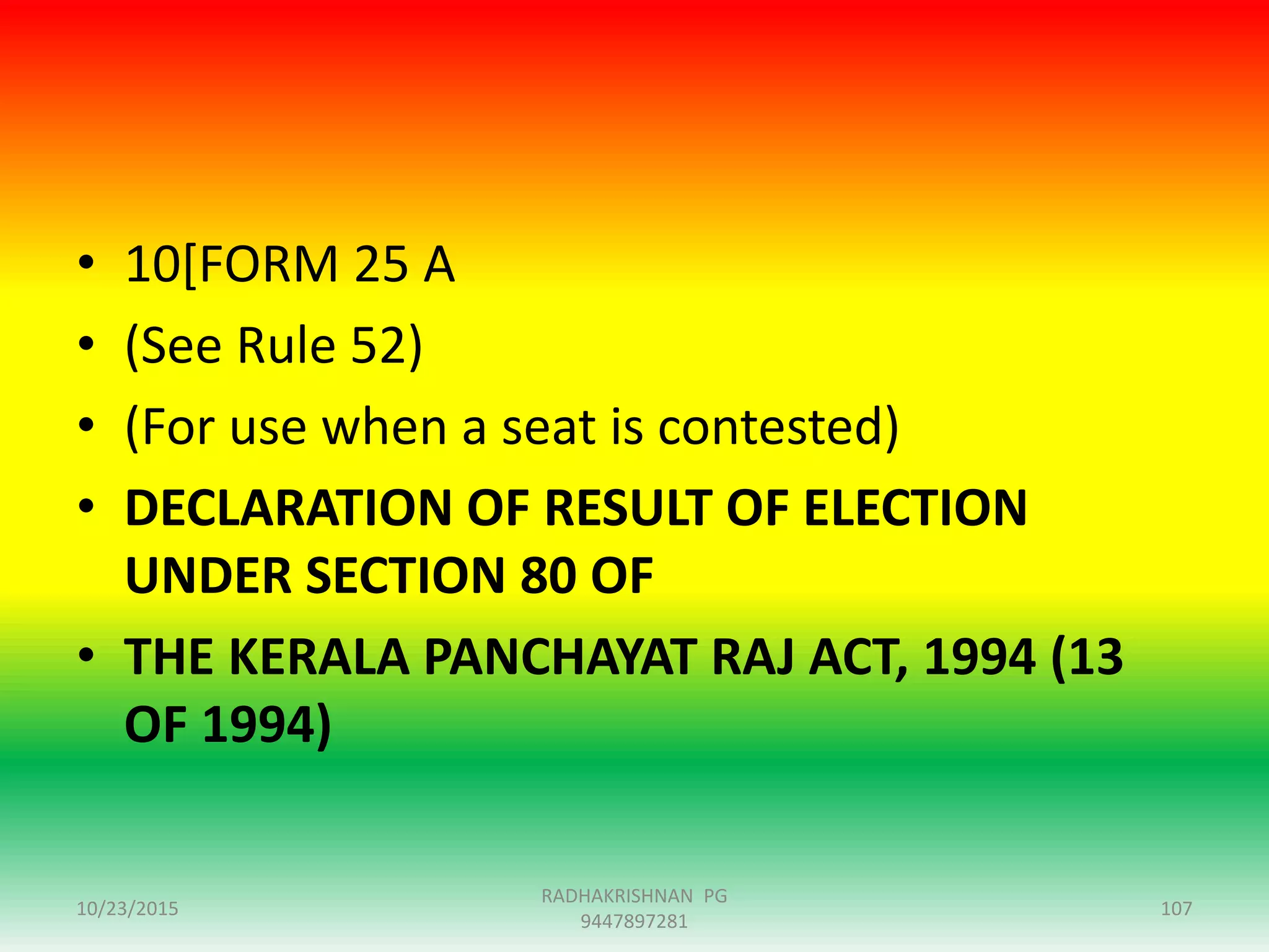• 10[FORM 25 A
• (See Rule 52)
• (For use when a seat is contested)
• DECLARATION OF RESULT OF ELECTION
UNDER SECTION 80 OF
• THE KERALA PANCHAYAT RAJ ACT, 1994 (13
OF 1994)
10/23/2015 107
RADHAKRISHNAN PG
9447897281
 
