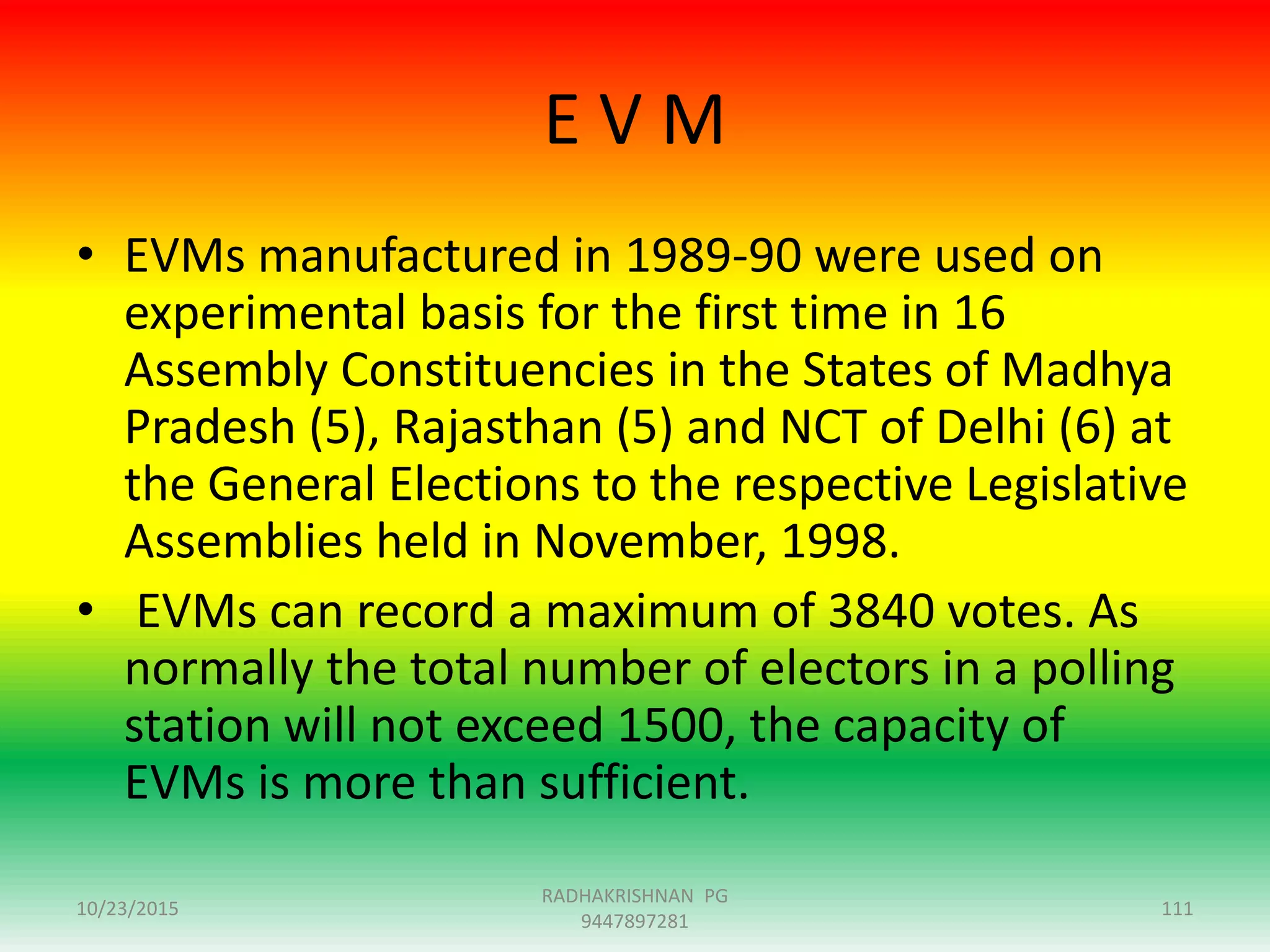 E V M
• EVMs manufactured in 1989-90 were used on
experimental basis for the first time in 16
Assembly Constituencies in the States of Madhya
Pradesh (5), Rajasthan (5) and NCT of Delhi (6) at
the General Elections to the respective Legislative
Assemblies held in November, 1998.
• EVMs can record a maximum of 3840 votes. As
normally the total number of electors in a polling
station will not exceed 1500, the capacity of
EVMs is more than sufficient.
10/23/2015 111
RADHAKRISHNAN PG
9447897281
 