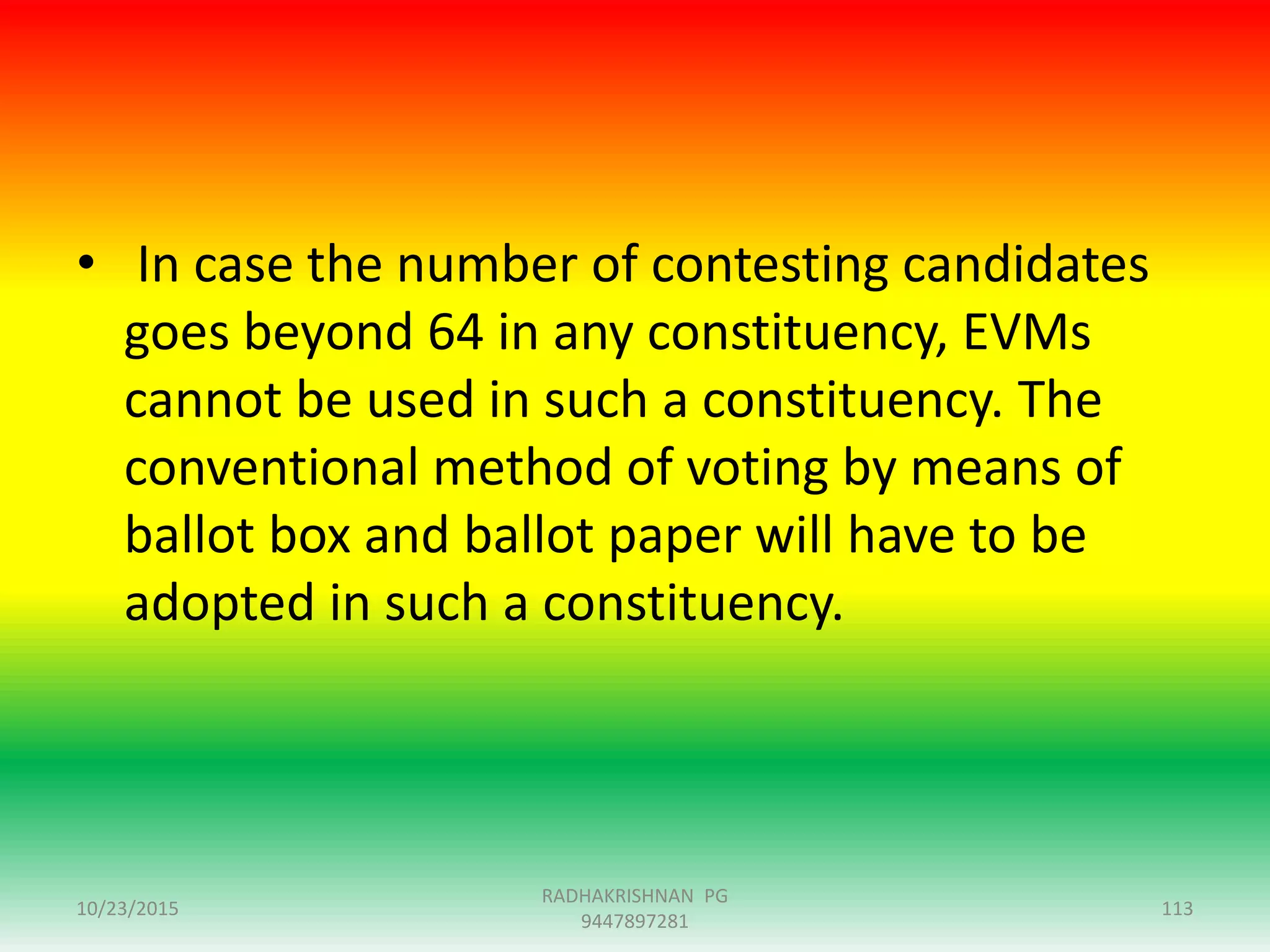 • In case the number of contesting candidates
goes beyond 64 in any constituency, EVMs
cannot be used in such a constituency. The
conventional method of voting by means of
ballot box and ballot paper will have to be
adopted in such a constituency.
10/23/2015 113
RADHAKRISHNAN PG
9447897281
 