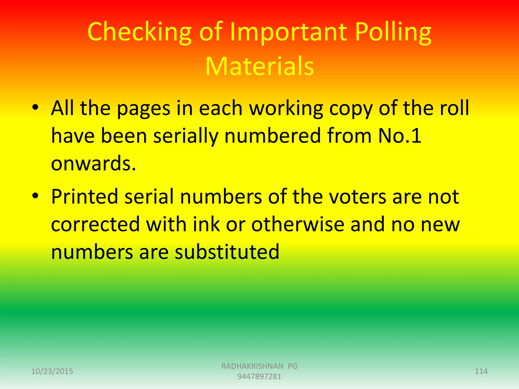 Checking of Important Polling
Materials
• All the pages in each working copy of the roll
have been serially numbered from No.1
onwards.
• Printed serial numbers of the voters are not
corrected with ink or otherwise and no new
numbers are substituted
10/23/2015 114
RADHAKRISHNAN PG
9447897281
 