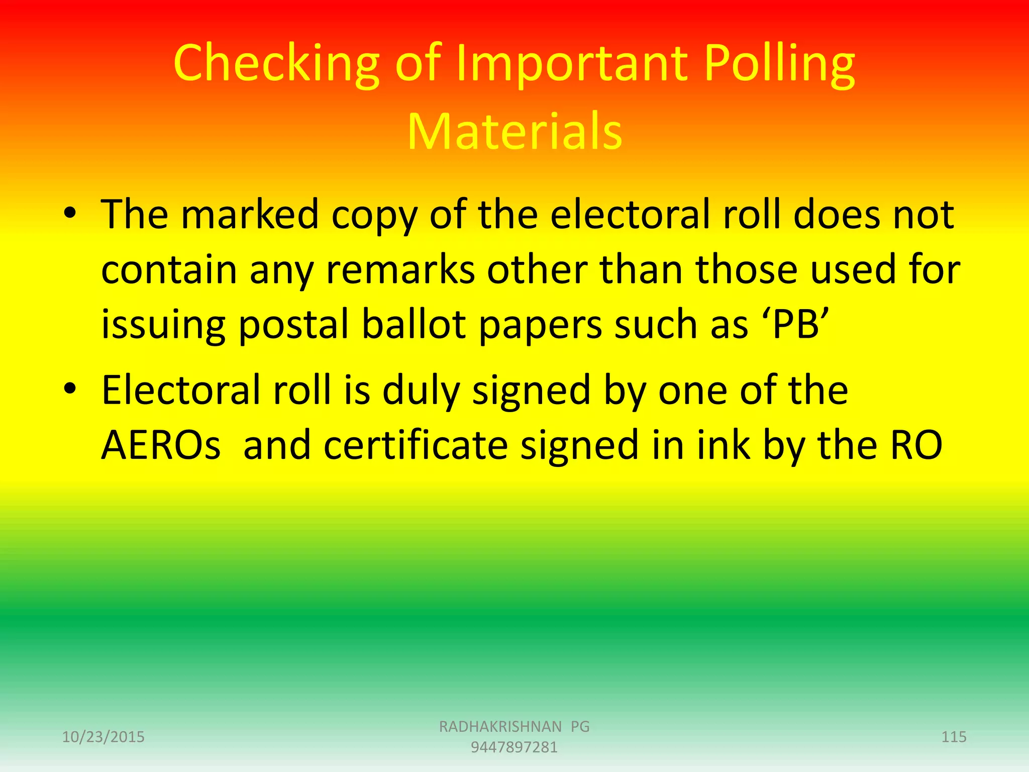 Checking of Important Polling
Materials
• The marked copy of the electoral roll does not
contain any remarks other than those used for
issuing postal ballot papers such as ‘PB’
• Electoral roll is duly signed by one of the
AEROs and certificate signed in ink by the RO
10/23/2015 115
RADHAKRISHNAN PG
9447897281
 