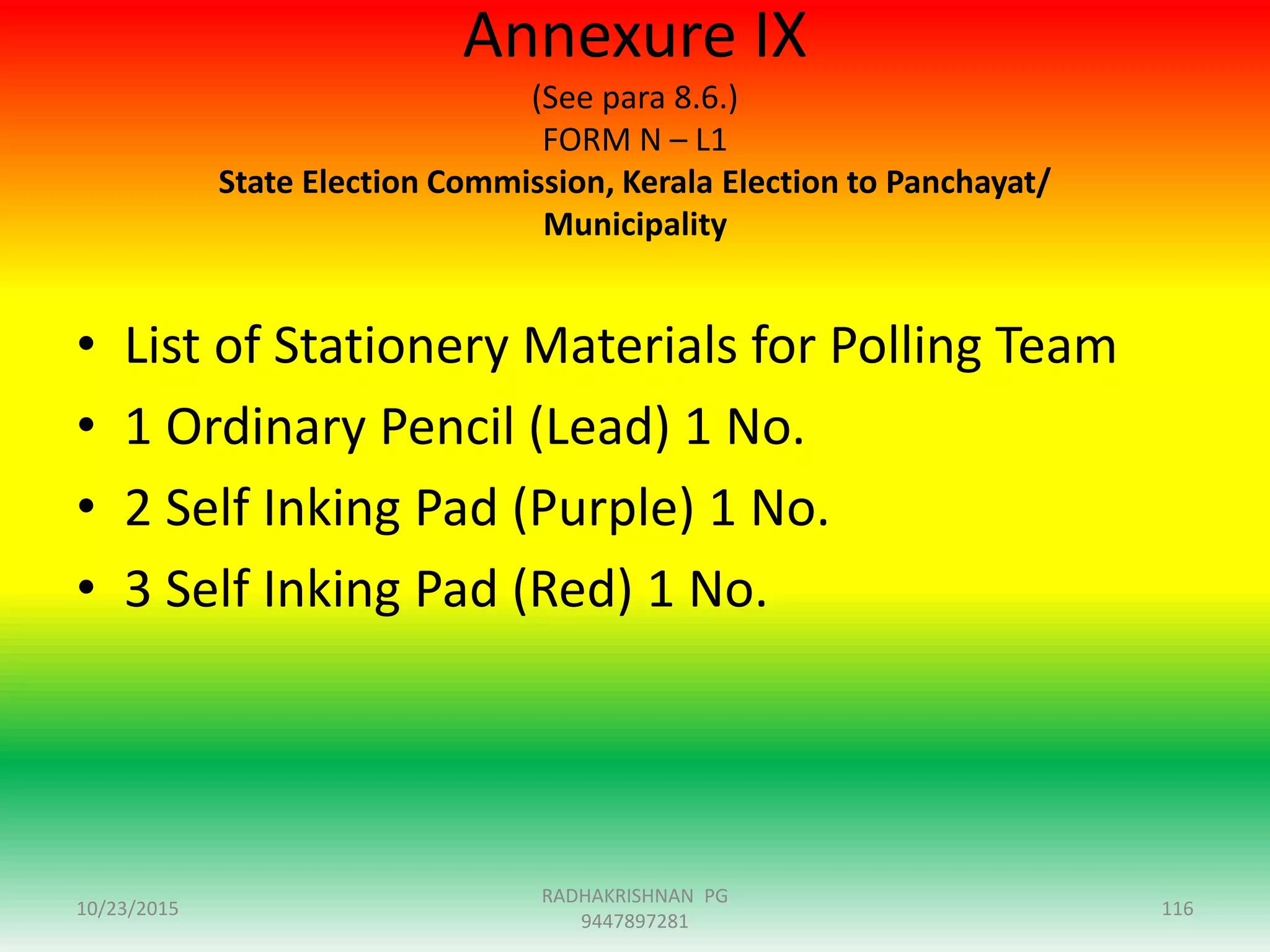 Annexure IX
(See para 8.6.)
FORM N – L1
State Election Commission, Kerala Election to Panchayat/
Municipality
• List of Stationery Materials for Polling Team
• 1 Ordinary Pencil (Lead) 1 No.
• 2 Self Inking Pad (Purple) 1 No.
• 3 Self Inking Pad (Red) 1 No.
10/23/2015 116
RADHAKRISHNAN PG
9447897281
 