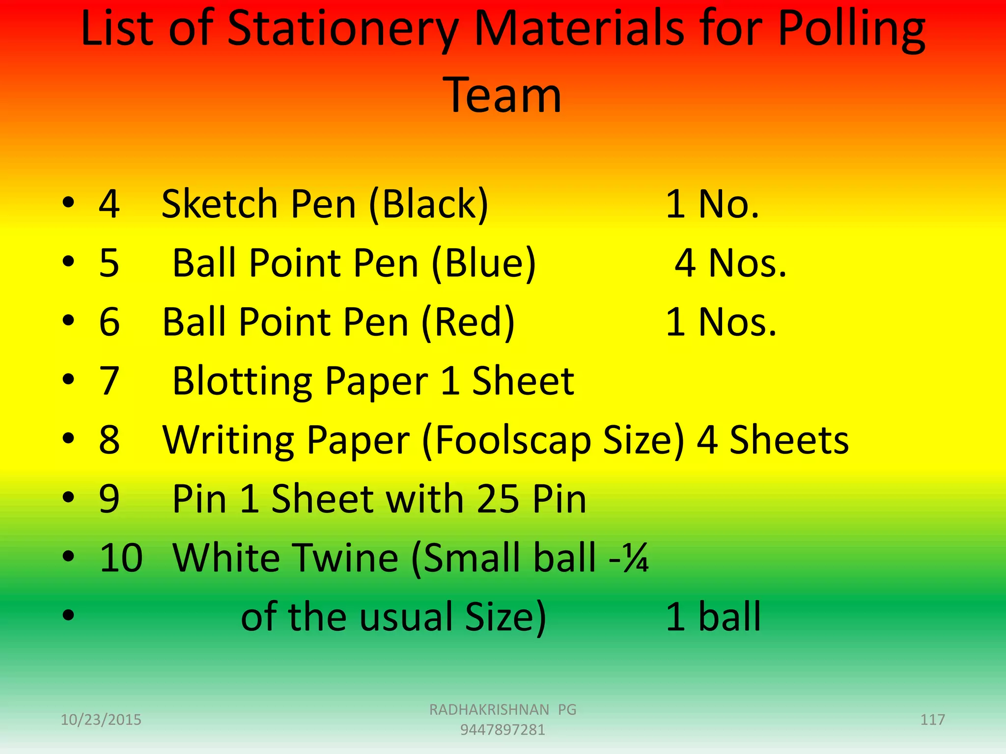 List of Stationery Materials for Polling
Team
• 4 Sketch Pen (Black) 1 No.
• 5 Ball Point Pen (Blue) 4 Nos.
• 6 Ball Point Pen (Red) 1 Nos.
• 7 Blotting Paper 1 Sheet
• 8 Writing Paper (Foolscap Size) 4 Sheets
• 9 Pin 1 Sheet with 25 Pin
• 10 White Twine (Small ball -¼
• of the usual Size) 1 ball
10/23/2015 117
RADHAKRISHNAN PG
9447897281
 