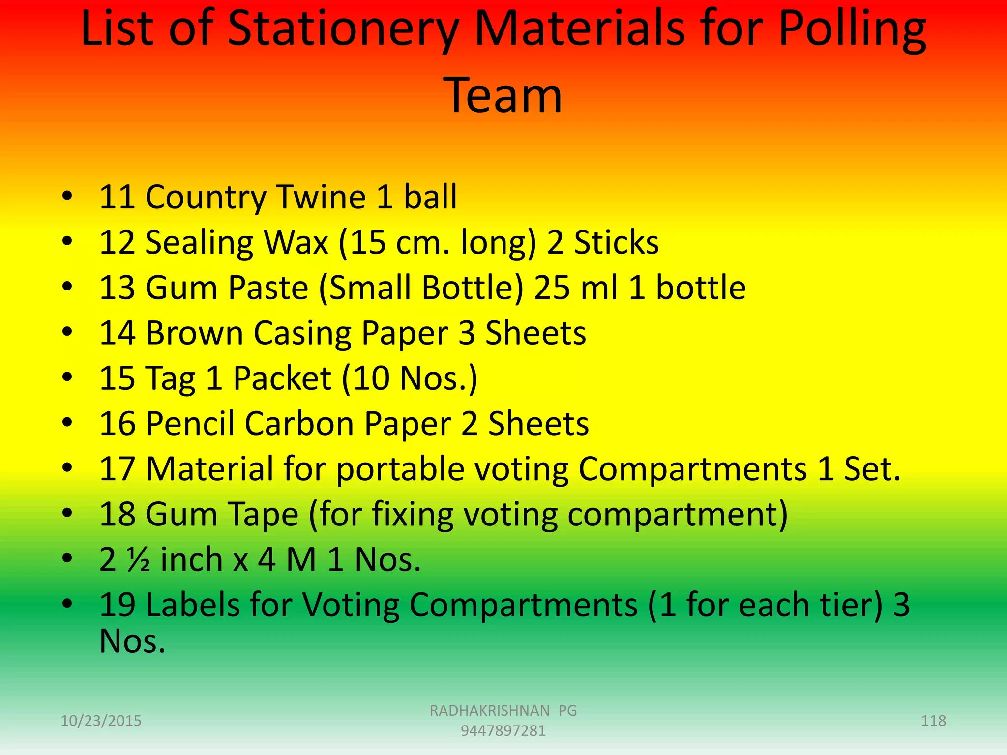 List of Stationery Materials for Polling
Team
• 11 Country Twine 1 ball
• 12 Sealing Wax (15 cm. long) 2 Sticks
• 13 Gum Paste (Small Bottle) 25 ml 1 bottle
• 14 Brown Casing Paper 3 Sheets
• 15 Tag 1 Packet (10 Nos.)
• 16 Pencil Carbon Paper 2 Sheets
• 17 Material for portable voting Compartments 1 Set.
• 18 Gum Tape (for fixing voting compartment)
• 2 ½ inch x 4 M 1 Nos.
• 19 Labels for Voting Compartments (1 for each tier) 3
Nos.
10/23/2015 118
RADHAKRISHNAN PG
9447897281
 