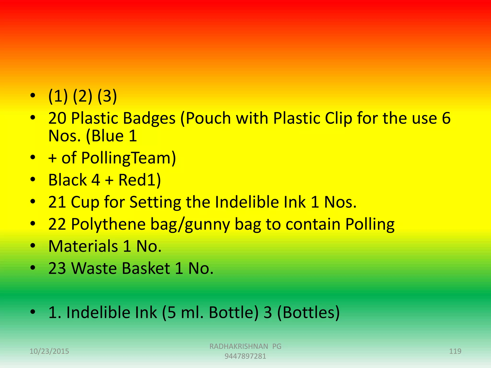 • (1) (2) (3)
• 20 Plastic Badges (Pouch with Plastic Clip for the use 6
Nos. (Blue 1
• + of PollingTeam)
• Black 4 + Red1)
• 21 Cup for Setting the Indelible Ink 1 Nos.
• 22 Polythene bag/gunny bag to contain Polling
• Materials 1 No.
• 23 Waste Basket 1 No.
• 1. Indelible Ink (5 ml. Bottle) 3 (Bottles)
10/23/2015 119
RADHAKRISHNAN PG
9447897281
 