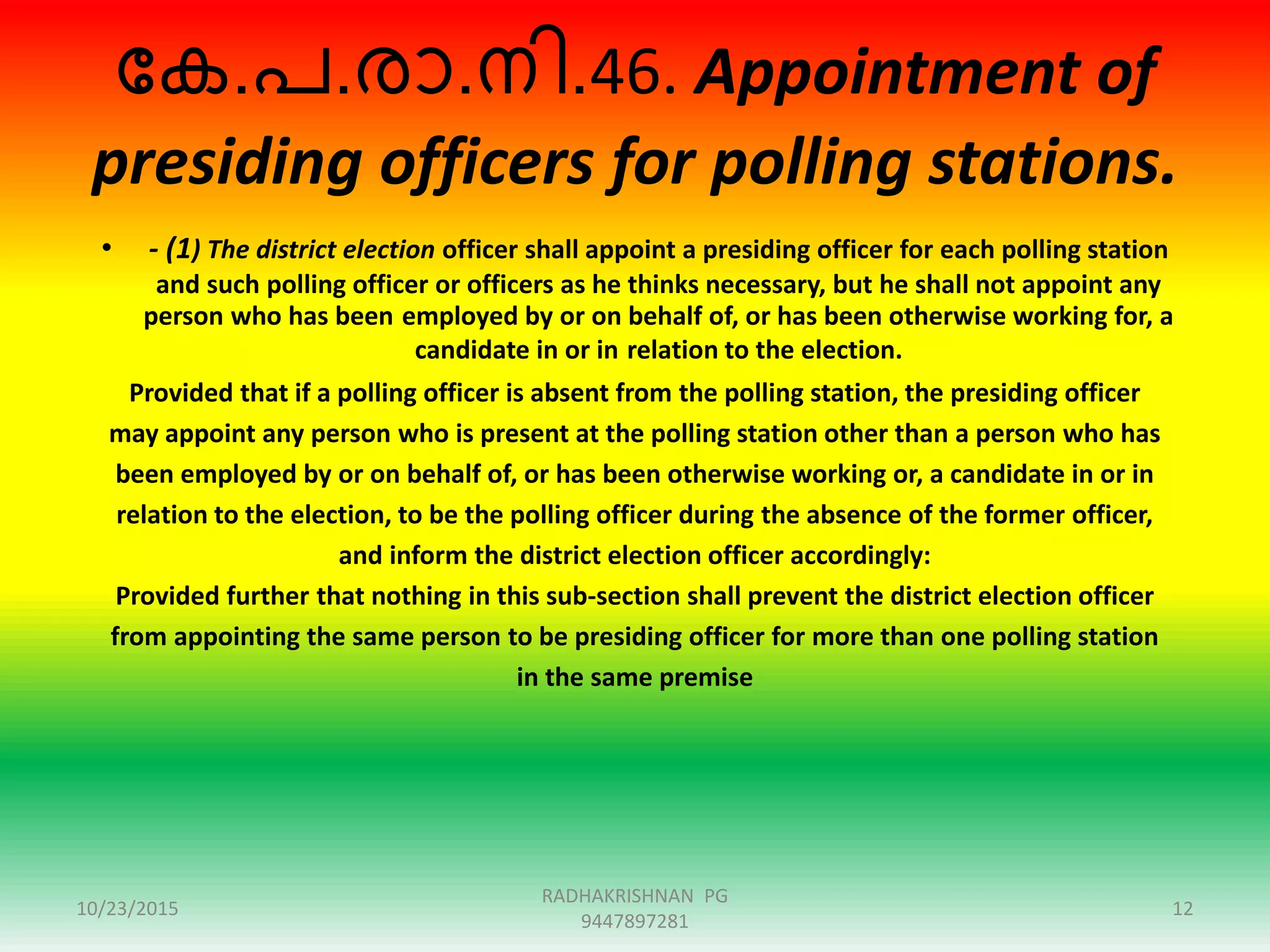 ന്ദക.പ.ോ.നി.46. Appointment of
presiding officers for polling stations.
• - (1) The district election officer shall appoint a presiding officer for each polling station
and such polling officer or officers as he thinks necessary, but he shall not appoint any
person who has been employed by or on behalf of, or has been otherwise working for, a
candidate in or in relation to the election.
Provided that if a polling officer is absent from the polling station, the presiding officer
may appoint any person who is present at the polling station other than a person who has
been employed by or on behalf of, or has been otherwise working or, a candidate in or in
relation to the election, to be the polling officer during the absence of the former officer,
and inform the district election officer accordingly:
Provided further that nothing in this sub-section shall prevent the district election officer
from appointing the same person to be presiding officer for more than one polling station
in the same premise
10/23/2015 12
RADHAKRISHNAN PG
9447897281
 