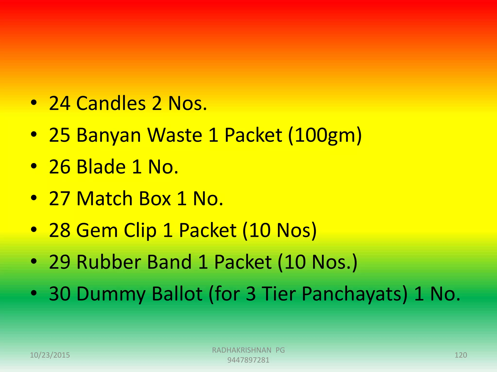 • 24 Candles 2 Nos.
• 25 Banyan Waste 1 Packet (100gm)
• 26 Blade 1 No.
• 27 Match Box 1 No.
• 28 Gem Clip 1 Packet (10 Nos)
• 29 Rubber Band 1 Packet (10 Nos.)
• 30 Dummy Ballot (for 3 Tier Panchayats) 1 No.
10/23/2015 120
RADHAKRISHNAN PG
9447897281
 