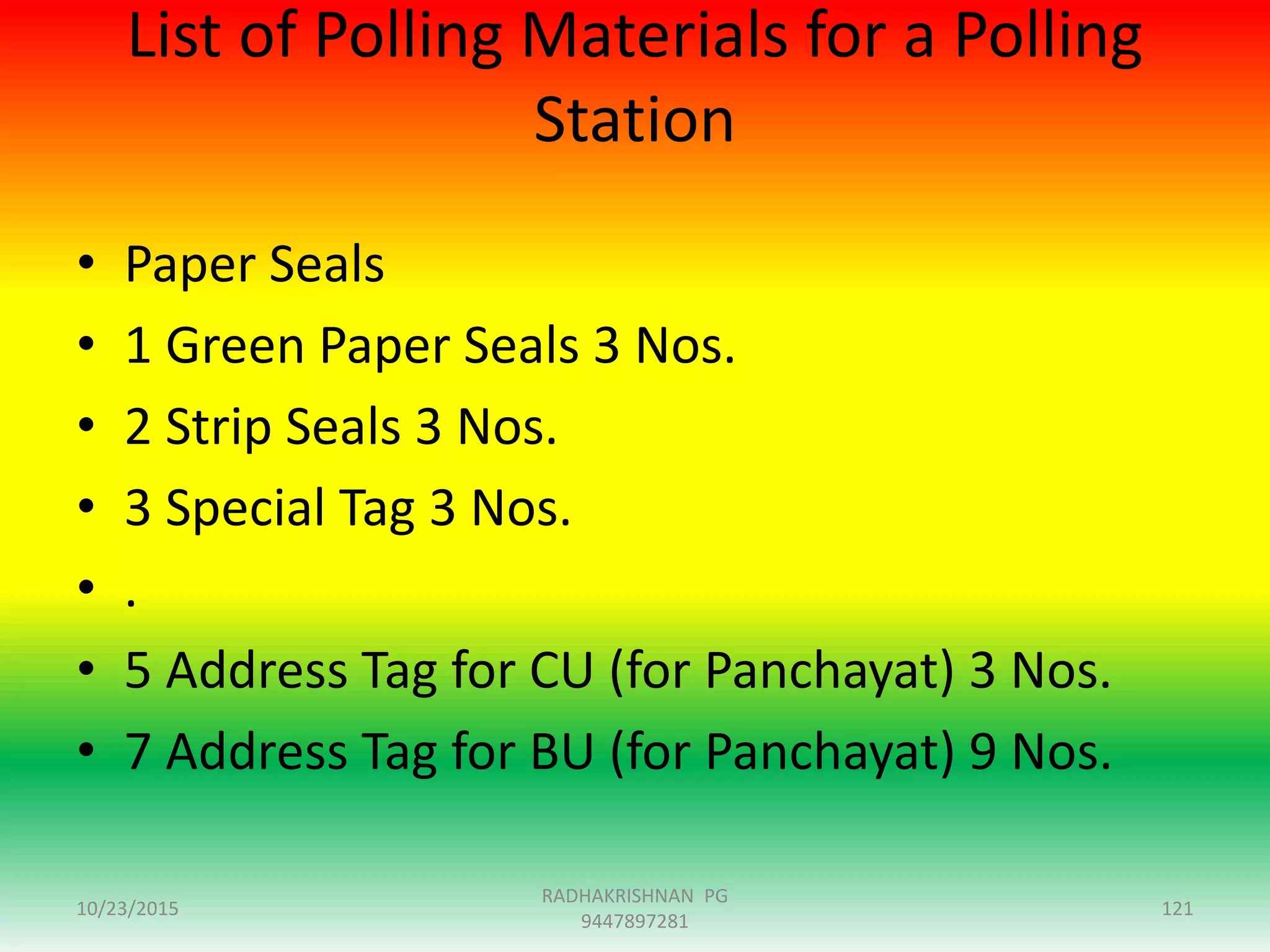 List of Polling Materials for a Polling
Station
• Paper Seals
• 1 Green Paper Seals 3 Nos.
• 2 Strip Seals 3 Nos.
• 3 Special Tag 3 Nos.
• .
• 5 Address Tag for CU (for Panchayat) 3 Nos.
• 7 Address Tag for BU (for Panchayat) 9 Nos.
10/23/2015 121
RADHAKRISHNAN PG
9447897281
 