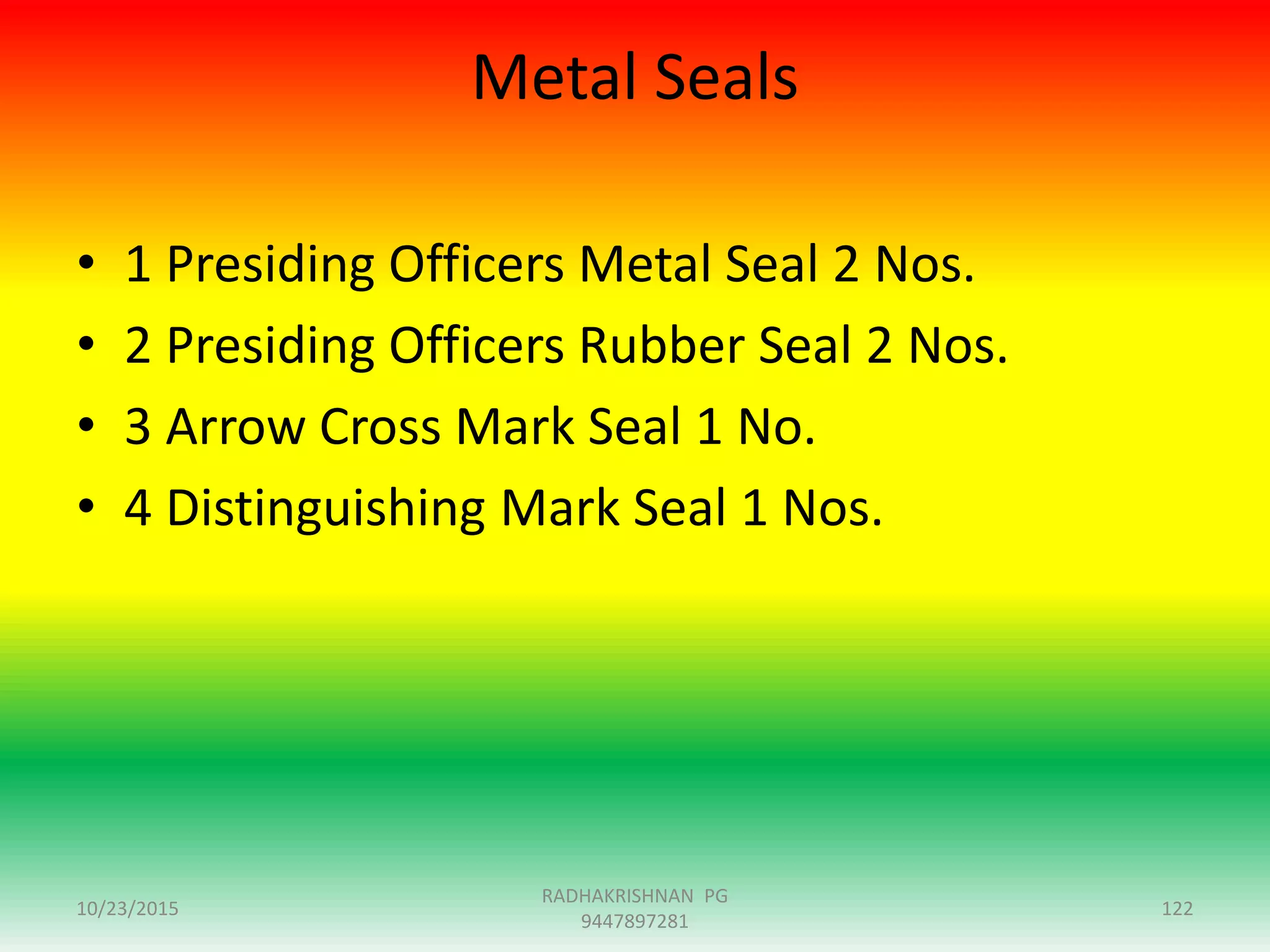 Metal Seals
• 1 Presiding Officers Metal Seal 2 Nos.
• 2 Presiding Officers Rubber Seal 2 Nos.
• 3 Arrow Cross Mark Seal 1 No.
• 4 Distinguishing Mark Seal 1 Nos.
10/23/2015 122
RADHAKRISHNAN PG
9447897281
 