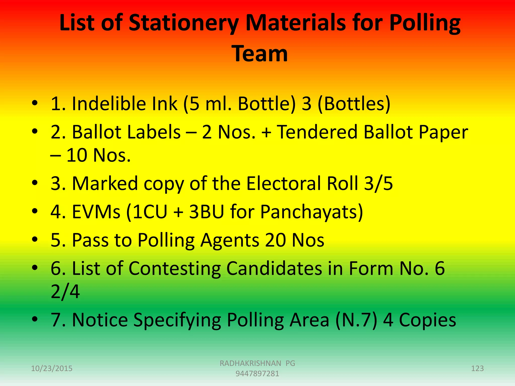 List of Stationery Materials for Polling
Team
• 1. Indelible Ink (5 ml. Bottle) 3 (Bottles)
• 2. Ballot Labels – 2 Nos. + Tendered Ballot Paper
– 10 Nos.
• 3. Marked copy of the Electoral Roll 3/5
• 4. EVMs (1CU + 3BU for Panchayats)
• 5. Pass to Polling Agents 20 Nos
• 6. List of Contesting Candidates in Form No. 6
2/4
• 7. Notice Specifying Polling Area (N.7) 4 Copies
10/23/2015 123
RADHAKRISHNAN PG
9447897281
 