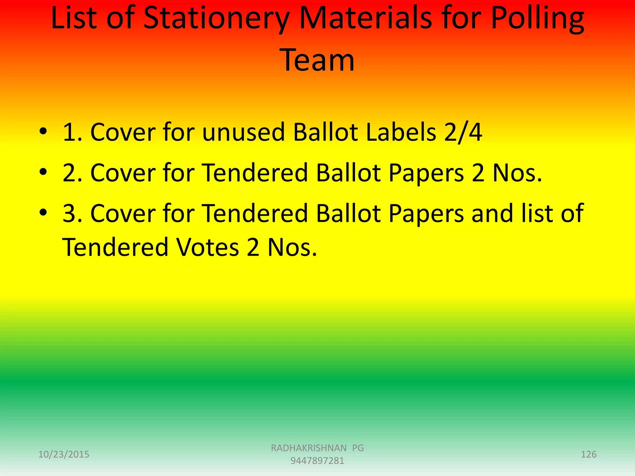 List of Stationery Materials for Polling
Team
• 1. Cover for unused Ballot Labels 2/4
• 2. Cover for Tendered Ballot Papers 2 Nos.
• 3. Cover for Tendered Ballot Papers and list of
Tendered Votes 2 Nos.
10/23/2015 126
RADHAKRISHNAN PG
9447897281
 