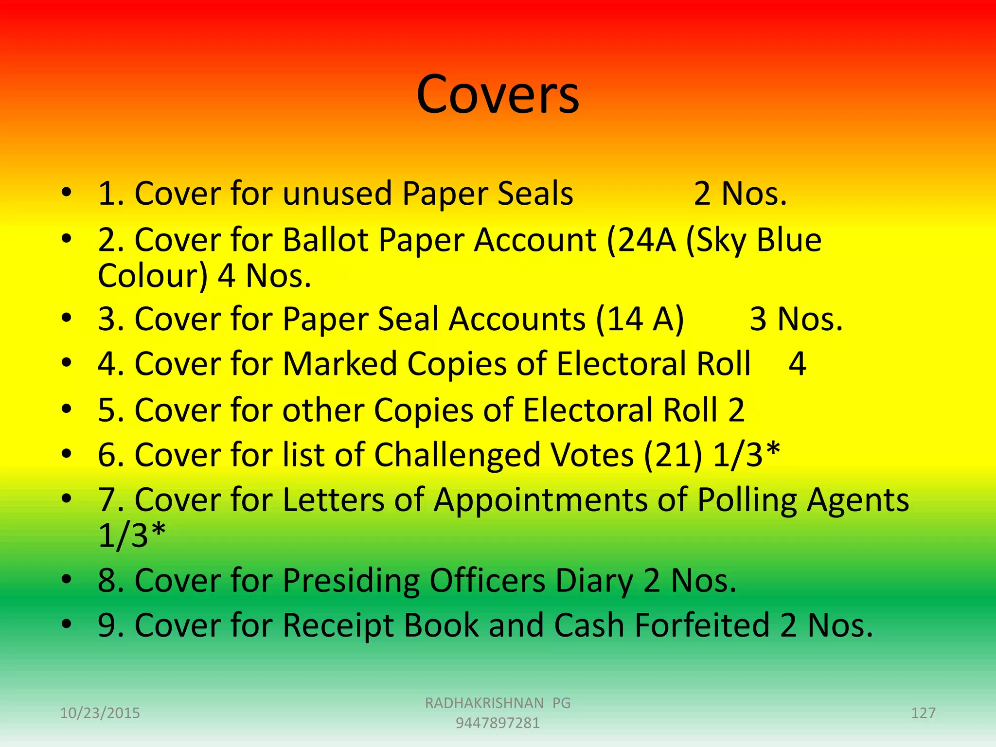 Covers
• 1. Cover for unused Paper Seals 2 Nos.
• 2. Cover for Ballot Paper Account (24A (Sky Blue
Colour) 4 Nos.
• 3. Cover for Paper Seal Accounts (14 A) 3 Nos.
• 4. Cover for Marked Copies of Electoral Roll 4
• 5. Cover for other Copies of Electoral Roll 2
• 6. Cover for list of Challenged Votes (21) 1/3*
• 7. Cover for Letters of Appointments of Polling Agents
1/3*
• 8. Cover for Presiding Officers Diary 2 Nos.
• 9. Cover for Receipt Book and Cash Forfeited 2 Nos.
10/23/2015 127
RADHAKRISHNAN PG
9447897281
 