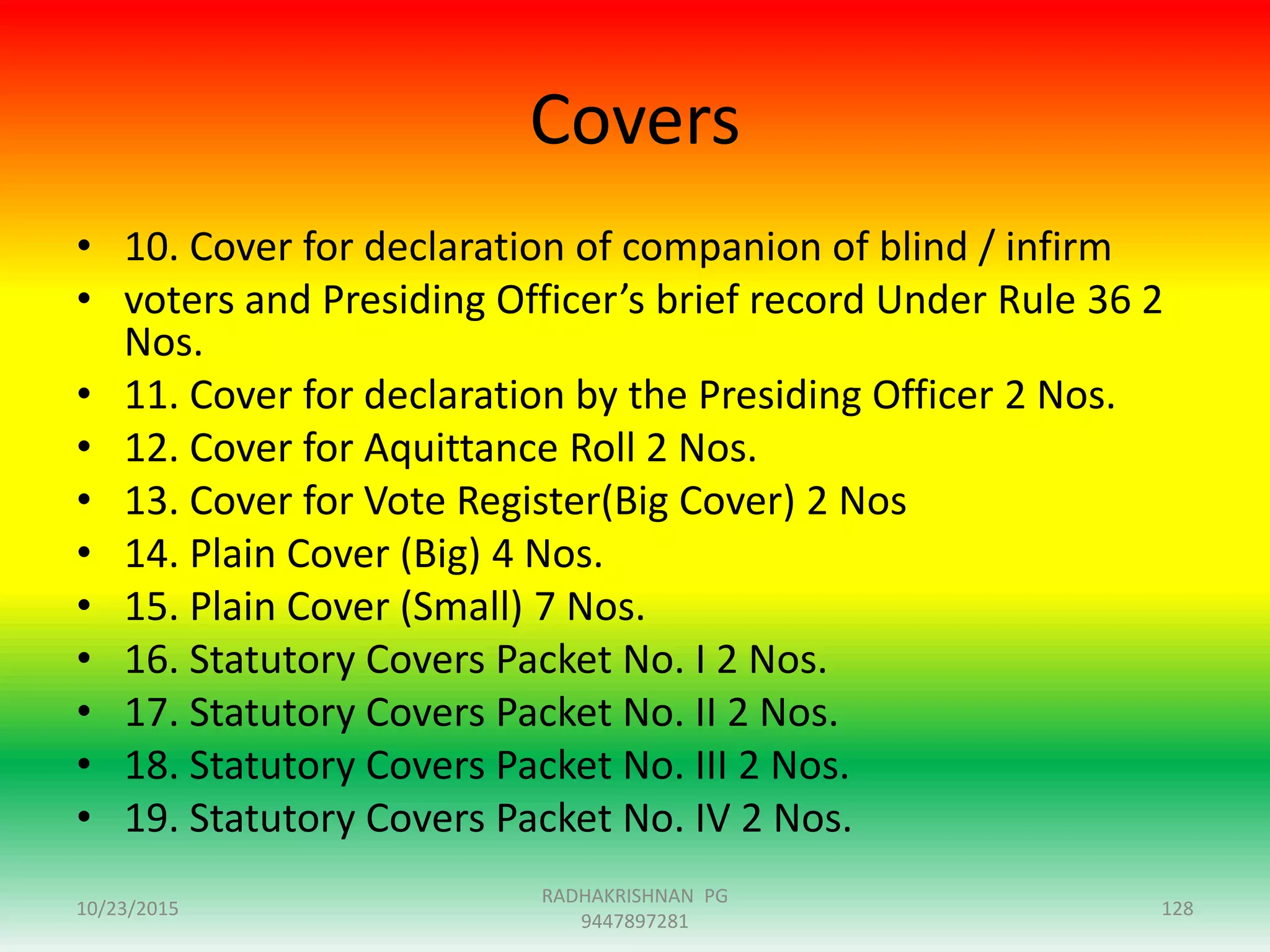 Covers
• 10. Cover for declaration of companion of blind / infirm
• voters and Presiding Officer’s brief record Under Rule 36 2
Nos.
• 11. Cover for declaration by the Presiding Officer 2 Nos.
• 12. Cover for Aquittance Roll 2 Nos.
• 13. Cover for Vote Register(Big Cover) 2 Nos
• 14. Plain Cover (Big) 4 Nos.
• 15. Plain Cover (Small) 7 Nos.
• 16. Statutory Covers Packet No. I 2 Nos.
• 17. Statutory Covers Packet No. II 2 Nos.
• 18. Statutory Covers Packet No. III 2 Nos.
• 19. Statutory Covers Packet No. IV 2 Nos.
10/23/2015 128
RADHAKRISHNAN PG
9447897281
 