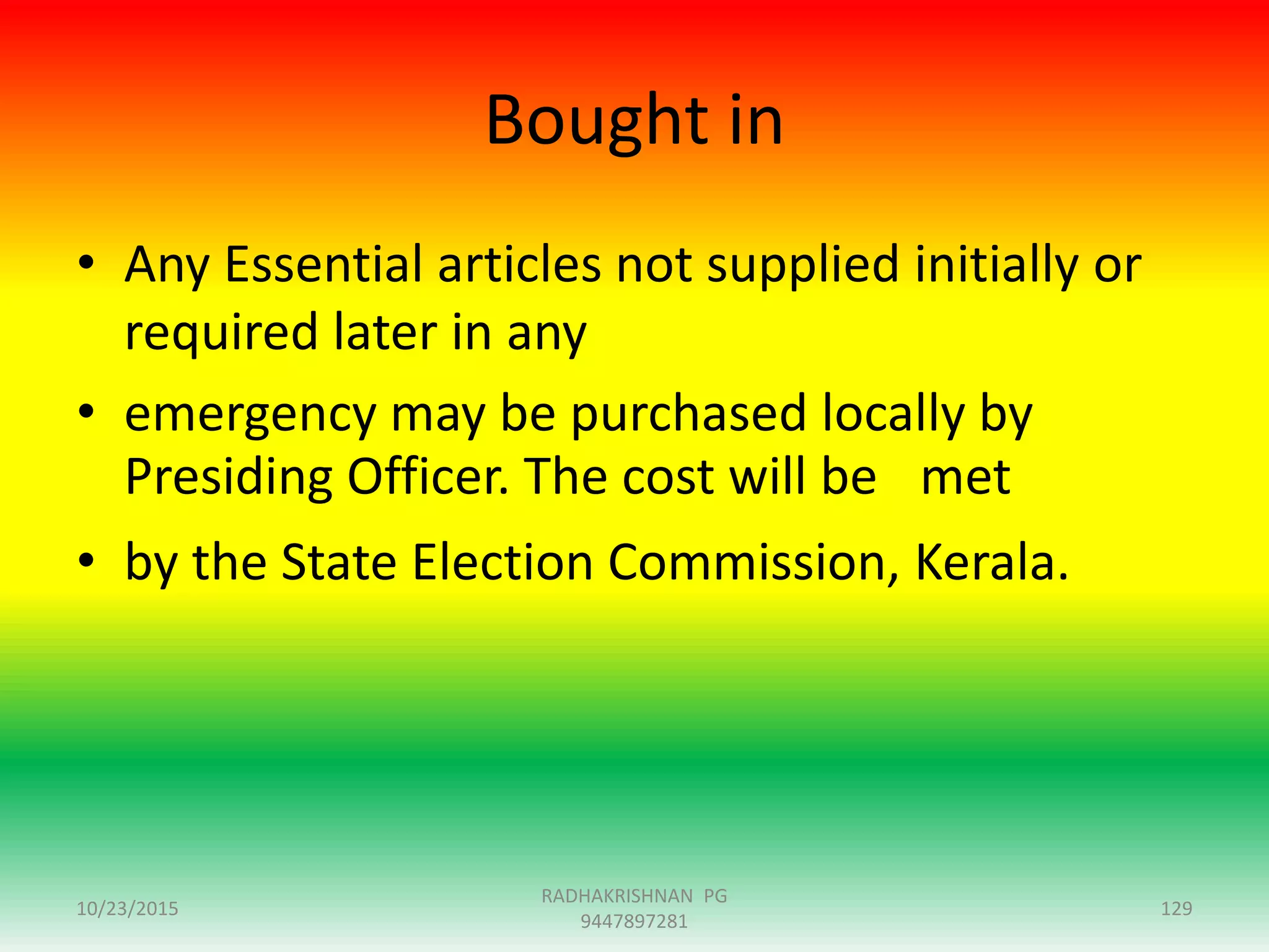 Bought in
• Any Essential articles not supplied initially or
required later in any
• emergency may be purchased locally by
Presiding Officer. The cost will be met
• by the State Election Commission, Kerala.
10/23/2015 129
RADHAKRISHNAN PG
9447897281
 