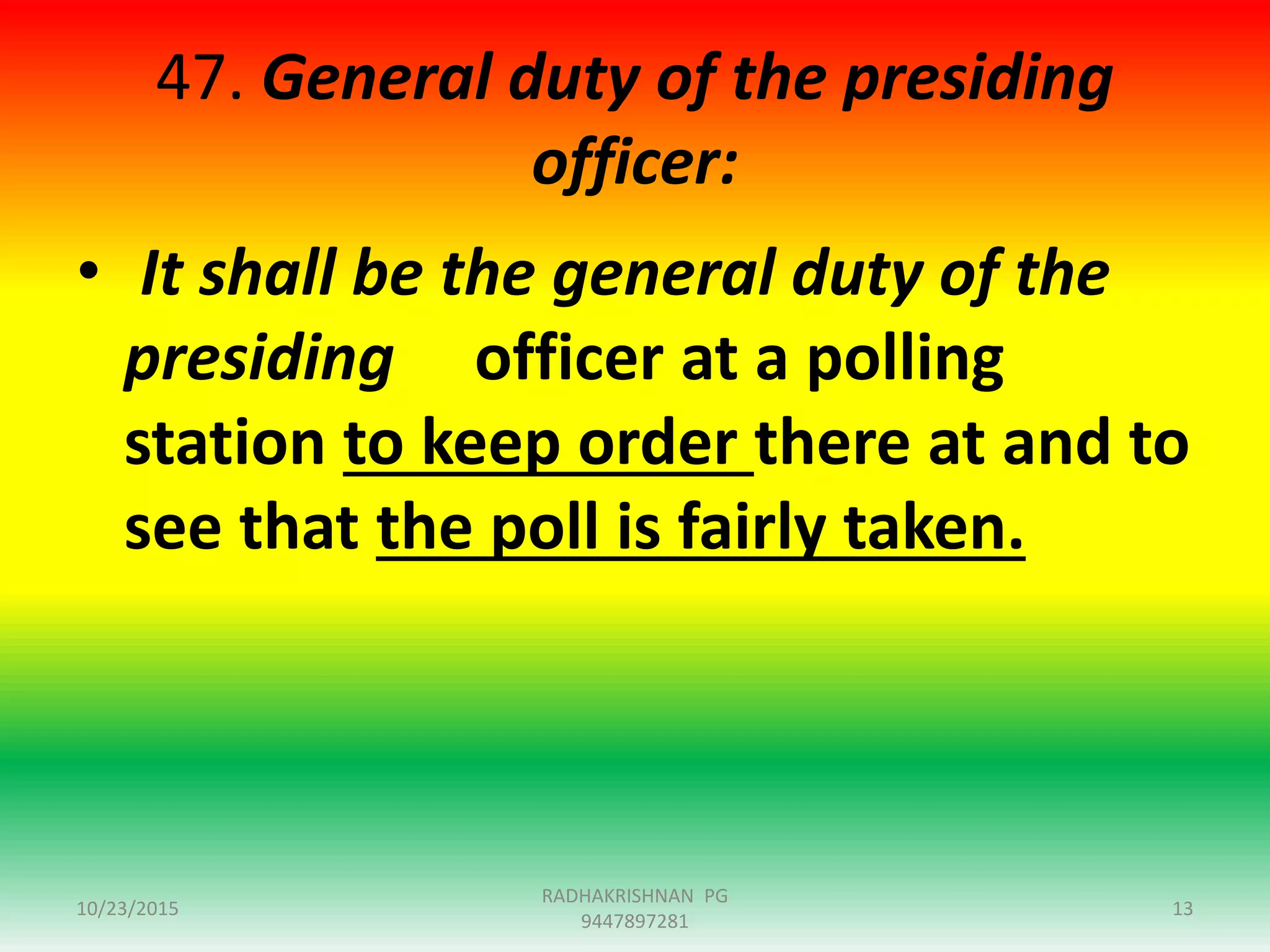 47. General duty of the presiding
officer:
• It shall be the general duty of the
presiding officer at a polling
station to keep order there at and to
see that the poll is fairly taken.
10/23/2015 13
RADHAKRISHNAN PG
9447897281
 