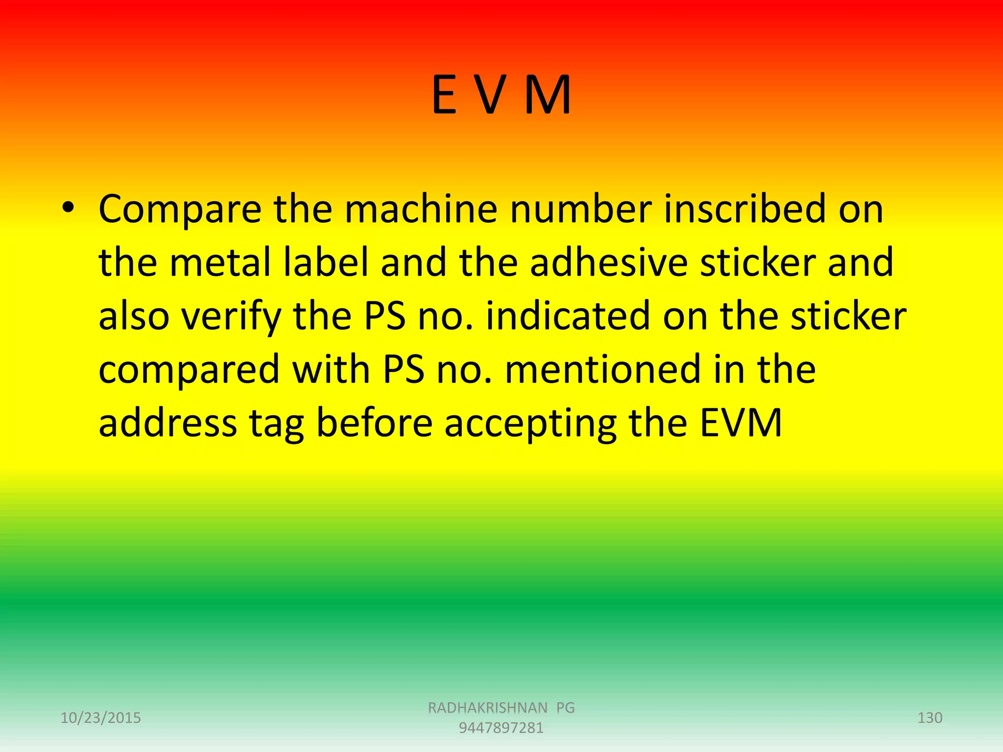 E V M
• Compare the machine number inscribed on
the metal label and the adhesive sticker and
also verify the PS no. indicated on the sticker
compared with PS no. mentioned in the
address tag before accepting the EVM
10/23/2015 130
RADHAKRISHNAN PG
9447897281
 