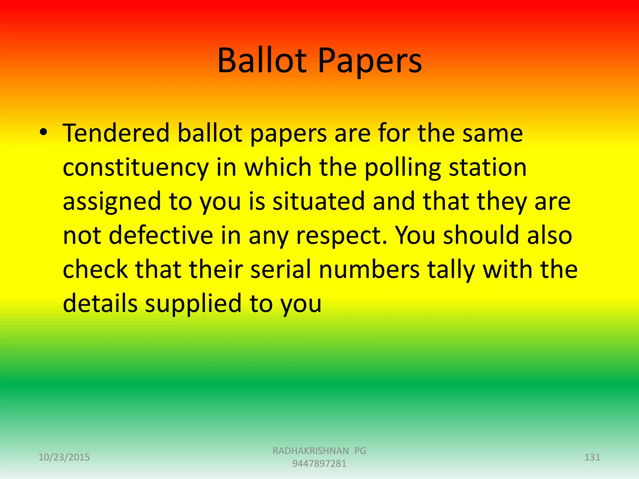 Ballot Papers
• Tendered ballot papers are for the same
constituency in which the polling station
assigned to you is situated and that they are
not defective in any respect. You should also
check that their serial numbers tally with the
details supplied to you
10/23/2015 131
RADHAKRISHNAN PG
9447897281
 
