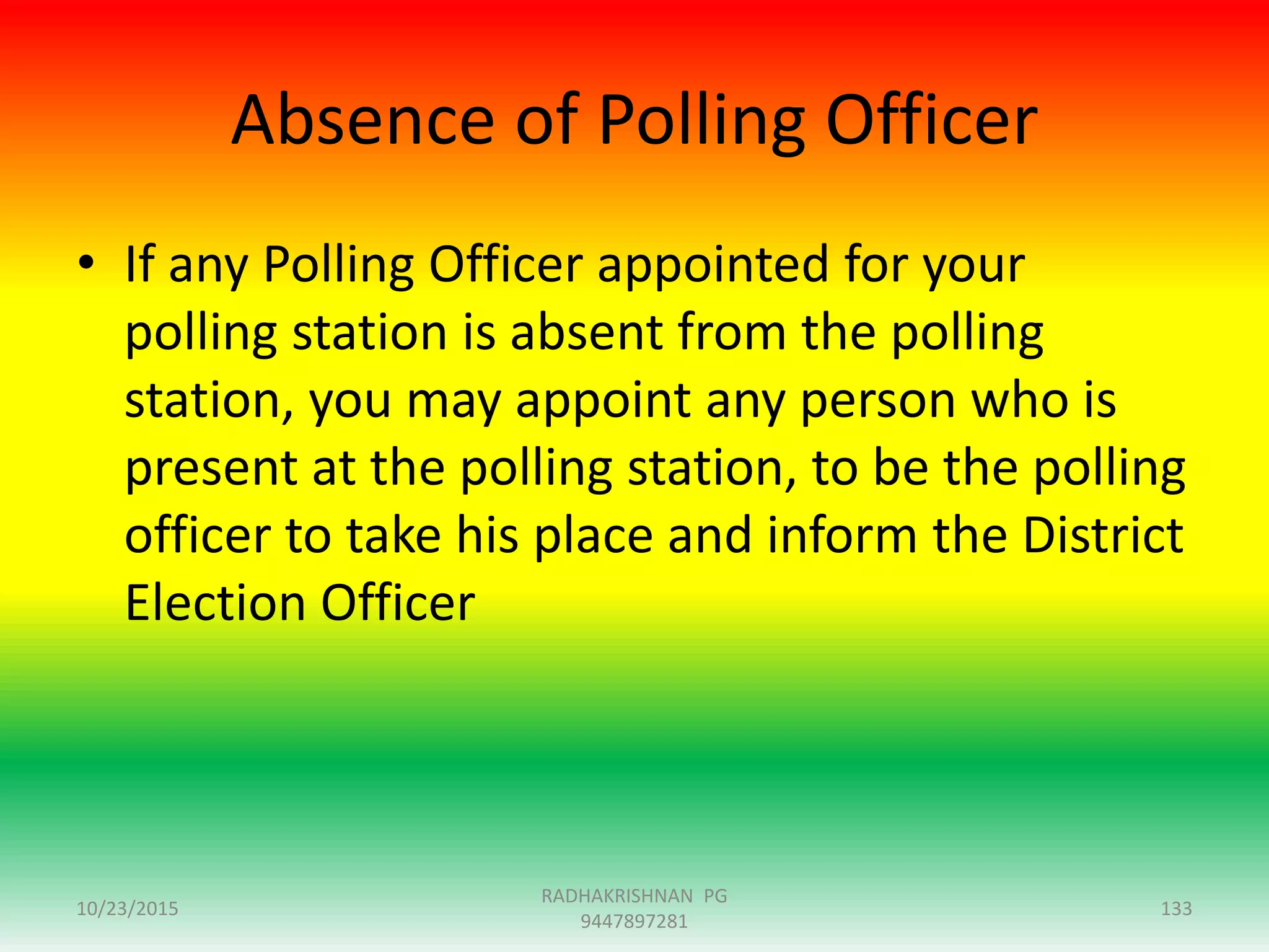 Absence of Polling Officer
• If any Polling Officer appointed for your
polling station is absent from the polling
station, you may appoint any person who is
present at the polling station, to be the polling
officer to take his place and inform the District
Election Officer
10/23/2015 133
RADHAKRISHNAN PG
9447897281
 