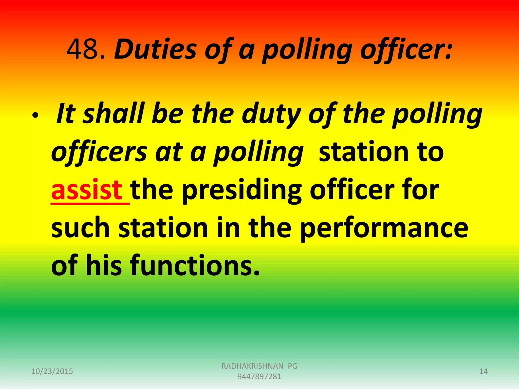 48. Duties of a polling officer:
• It shall be the duty of the polling
officers at a polling station to
assist the presiding officer for
such station in the performance
of his functions.
10/23/2015 14
RADHAKRISHNAN PG
9447897281
 