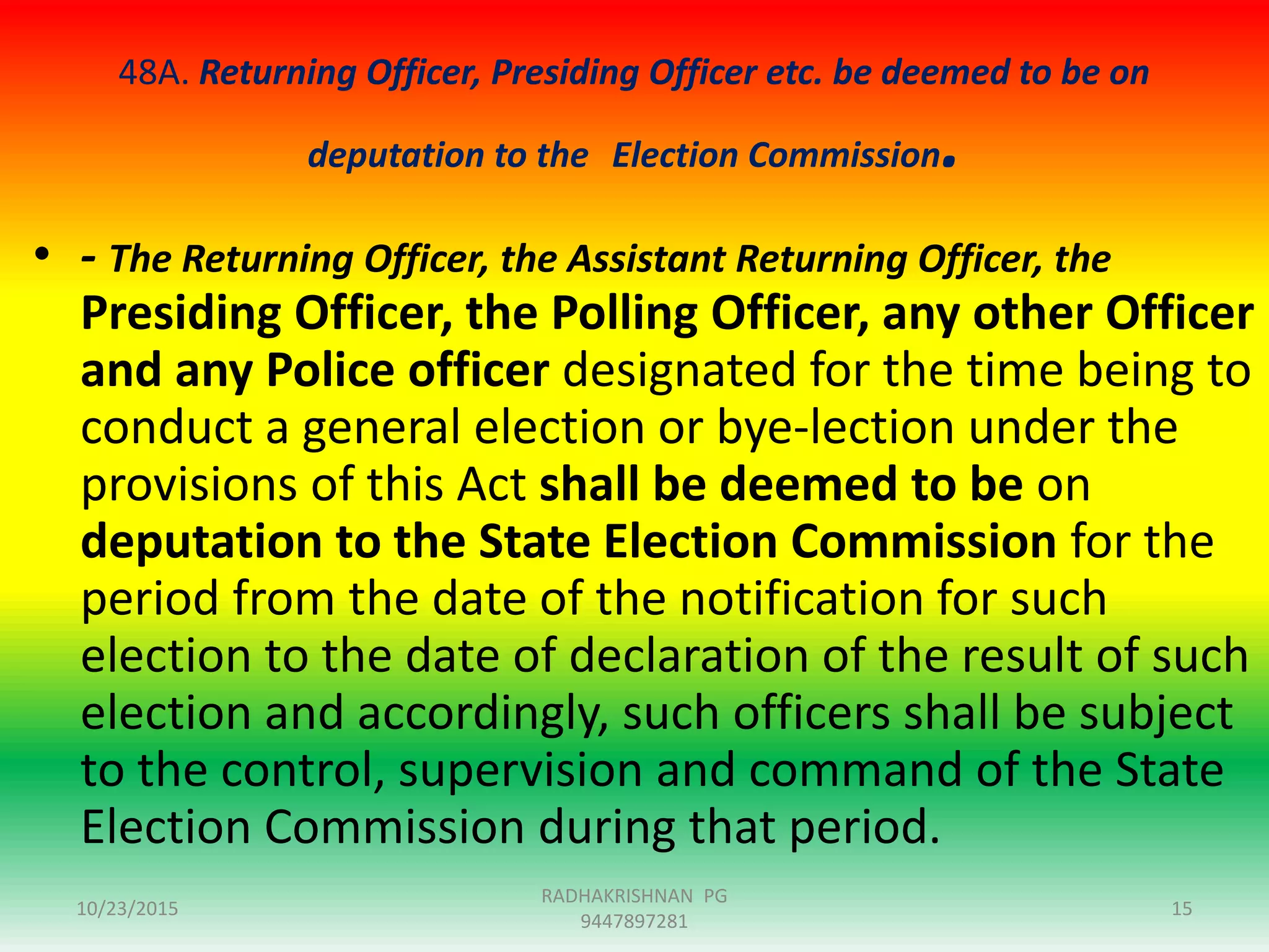 48A. Returning Officer, Presiding Officer etc. be deemed to be on
deputation to the Election Commission.
• - The Returning Officer, the Assistant Returning Officer, the
Presiding Officer, the Polling Officer, any other Officer
and any Police officer designated for the time being to
conduct a general election or bye-lection under the
provisions of this Act shall be deemed to be on
deputation to the State Election Commission for the
period from the date of the notification for such
election to the date of declaration of the result of such
election and accordingly, such officers shall be subject
to the control, supervision and command of the State
Election Commission during that period.
10/23/2015 15
RADHAKRISHNAN PG
9447897281
 