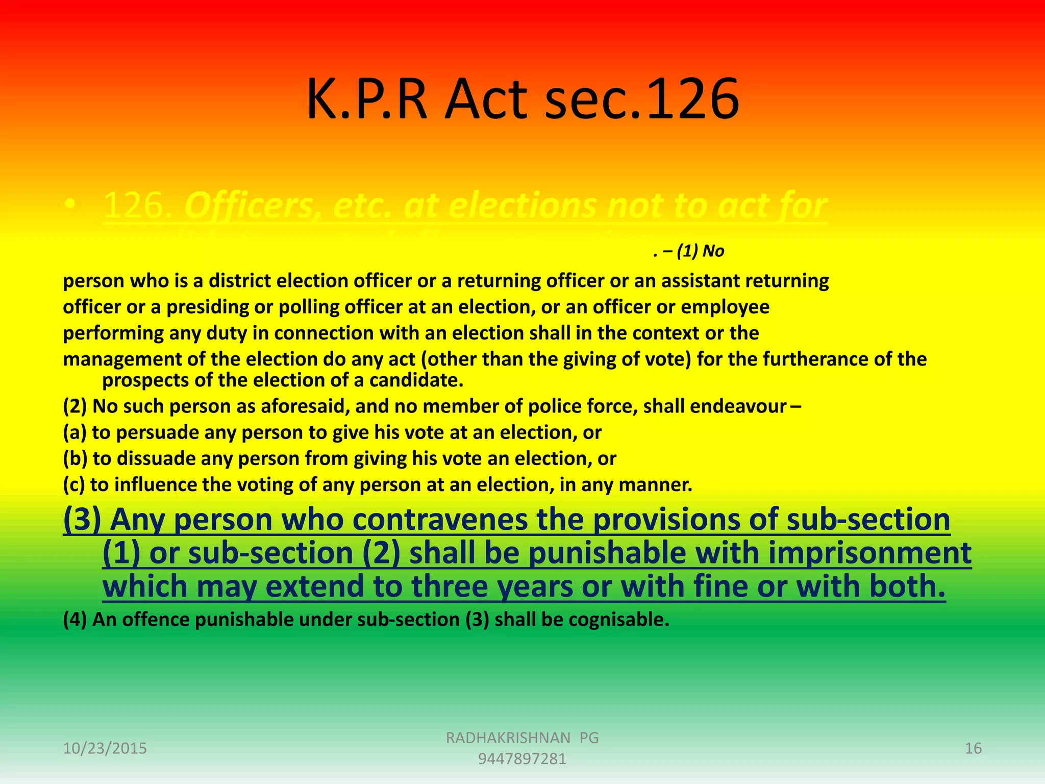 K.P.R Act sec.126
• 126. Officers, etc. at elections not to act for
candidates or to influence voting. – (1) No
person who is a district election officer or a returning officer or an assistant returning
officer or a presiding or polling officer at an election, or an officer or employee
performing any duty in connection with an election shall in the context or the
management of the election do any act (other than the giving of vote) for the furtherance of the
prospects of the election of a candidate.
(2) No such person as aforesaid, and no member of police force, shall endeavour –
(a) to persuade any person to give his vote at an election, or
(b) to dissuade any person from giving his vote an election, or
(c) to influence the voting of any person at an election, in any manner.
(3) Any person who contravenes the provisions of sub-section
(1) or sub-section (2) shall be punishable with imprisonment
which may extend to three years or with fine or with both.
(4) An offence punishable under sub-section (3) shall be cognisable.
10/23/2015
RADHAKRISHNAN PG
9447897281
16
 