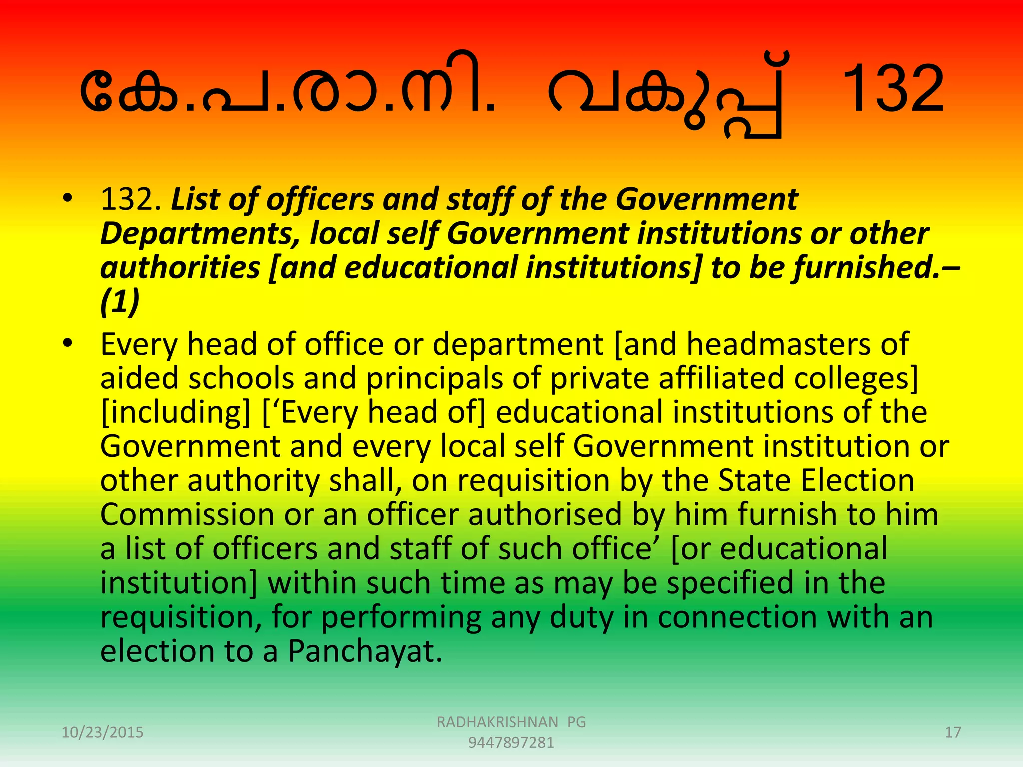ന്ദക.പ.ോ.നി. വകുപ്പ് 132
• 132. List of officers and staff of the Government
Departments, local self Government institutions or other
authorities [and educational institutions] to be furnished.–
(1)
• Every head of office or department [and headmasters of
aided schools and principals of private affiliated colleges]
[including] [‘Every head of] educational institutions of the
Government and every local self Government institution or
other authority shall, on requisition by the State Election
Commission or an officer authorised by him furnish to him
a list of officers and staff of such office’ [or educational
institution] within such time as may be specified in the
requisition, for performing any duty in connection with an
election to a Panchayat.
10/23/2015
RADHAKRISHNAN PG
9447897281
17
 
