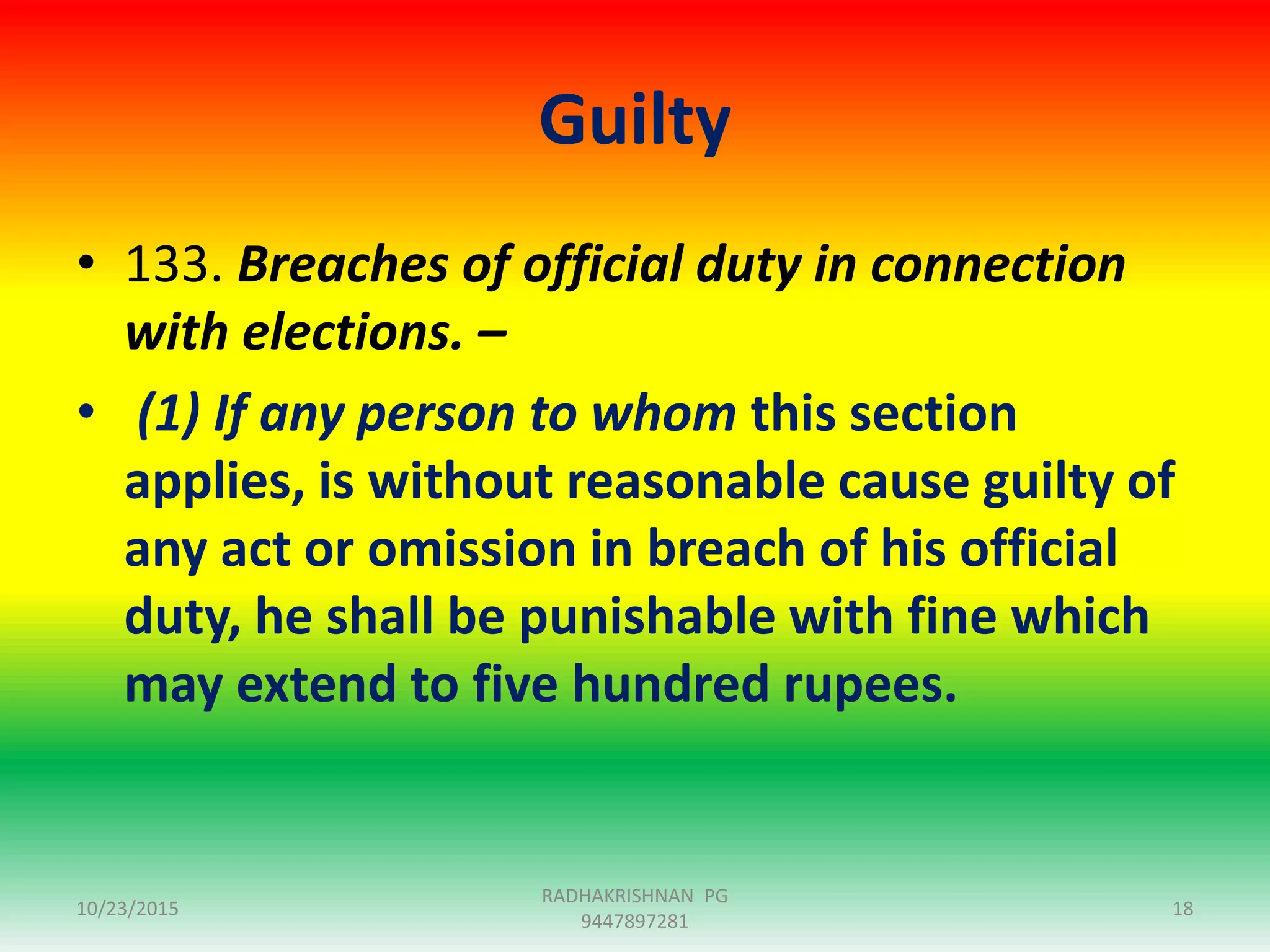 Guilty
• 133. Breaches of official duty in connection
with elections. –
• (1) If any person to whom this section
applies, is without reasonable cause guilty of
any act or omission in breach of his official
duty, he shall be punishable with fine which
may extend to five hundred rupees.
10/23/2015
RADHAKRISHNAN PG
9447897281
18
 